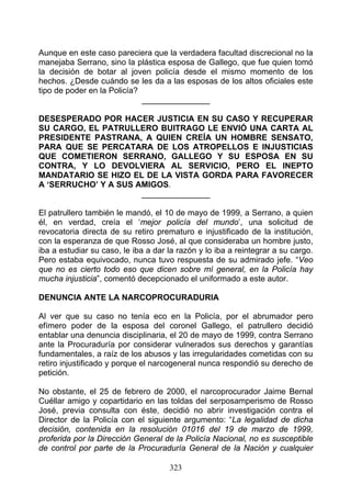 Aunque en este caso pareciera que la verdadera facultad discrecional no la
manejaba Serrano, sino la plástica esposa de Gallego, que fue quien tomó
la decisión de botar al joven policía desde el mismo momento de los
hechos. ¿Desde cuándo se les da a las esposas de los altos oficiales este
tipo de poder en la Policía?
                             _______________

DESESPERADO POR HACER JUSTICIA EN SU CASO Y RECUPERAR
SU CARGO, EL PATRULLERO BUITRAGO LE ENVIÓ UNA CARTA AL
PRESIDENTE PASTRANA, A QUIEN CREÍA UN HOMBRE SENSATO,
PARA QUE SE PERCATARA DE LOS ATROPELLOS E INJUSTICIAS
QUE COMETIERON SERRANO, GALLEGO Y SU ESPOSA EN SU
CONTRA, Y LO DEVOLVIERA AL SERVICIO, PERO EL INEPTO
MANDATARIO SE HIZO EL DE LA VISTA GORDA PARA FAVORECER
A ‘SERRUCHO’ Y A SUS AMIGOS.
                      _______________

El patrullero también le mandó, el 10 de mayo de 1999, a Serrano, a quien
él, en verdad, creía el ‘mejor policía del mundo’, una solicitud de
revocatoria directa de su retiro prematuro e injustificado de la institución,
con la esperanza de que Rosso José, al que consideraba un hombre justo,
iba a estudiar su caso, le iba a dar la razón y lo iba a reintegrar a su cargo.
Pero estaba equivocado, nunca tuvo respuesta de su admirado jefe. “Veo
que no es cierto todo eso que dicen sobre mí general, en la Policía hay
mucha injusticia”, comentó decepcionado el uniformado a este autor.

DENUNCIA ANTE LA NARCOPROCURADURIA

Al ver que su caso no tenía eco en la Policía, por el abrumador pero
efímero poder de la esposa del coronel Gallego, el patrullero decidió
entablar una denuncia disciplinaria, el 20 de mayo de 1999, contra Serrano
ante la Procuraduría por considerar vulnerados sus derechos y garantías
fundamentales, a raíz de los abusos y las irregularidades cometidas con su
retiro injustificado y porque el narcogeneral nunca respondió su derecho de
petición.

No obstante, el 25 de febrero de 2000, el narcoprocurador Jaime Bernal
Cuéllar amigo y copartidario en las toldas del serposamperismo de Rosso
José, previa consulta con éste, decidió no abrir investigación contra el
Director de la Policía con el siguiente argumento: “La legalidad de dicha
decisión, contenida en la resolución 01016 del 19 de marzo de 1999,
proferida por la Dirección General de la Policía Nacional, no es susceptible
de control por parte de la Procuraduría General de la Nación y cualquier

                                     323
 
