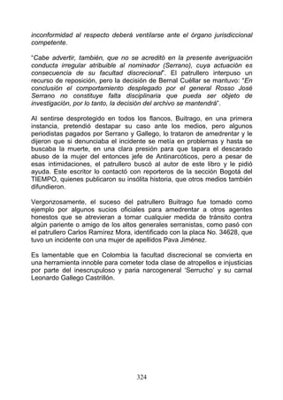 inconformidad al respecto deberá ventilarse ante el órgano jurisdiccional
competente.

“Cabe advertir, también, que no se acreditó en la presente averiguación
conducta irregular atribuible al nominador (Serrano), cuya actuación es
consecuencia de su facultad discrecional”. El patrullero interpuso un
recurso de reposición, pero la decisión de Bernal Cuéllar se mantuvo: “En
conclusión el comportamiento desplegado por el general Rosso José
Serrano no constituye falta disciplinaria que pueda ser objeto de
investigación, por lo tanto, la decisión del archivo se mantendrá”.

Al sentirse desprotegido en todos los flancos, Buitrago, en una primera
instancia, pretendió destapar su caso ante los medios, pero algunos
periodistas pagados por Serrano y Gallego, lo trataron de amedrentar y le
dijeron que si denunciaba el incidente se metía en problemas y hasta se
buscaba la muerte, en una clara presión para que tapara el descarado
abuso de la mujer del entonces jefe de Antinarcóticos, pero a pesar de
esas intimidaciones, el patrullero buscó al autor de este libro y le pidió
ayuda. Este escritor lo contactó con reporteros de la sección Bogotá del
TIEMPO, quienes publicaron su insólita historia, que otros medios también
difundieron.

Vergonzosamente, el suceso del patrullero Buitrago fue tomado como
ejemplo por algunos sucios oficiales para amedrentar a otros agentes
honestos que se atrevieran a tomar cualquier medida de tránsito contra
algún pariente o amigo de los altos generales serranistas, como pasó con
el patrullero Carlos Ramírez Mora, identificado con la placa No. 34628, que
tuvo un incidente con una mujer de apellidos Pava Jiménez.

Es lamentable que en Colombia la facultad discrecional se convierta en
una herramienta innoble para cometer toda clase de atropellos e injusticias
por parte del inescrupuloso y paria narcogeneral ‘Serrucho’ y su carnal
Leonardo Gallego Castrillón.




                                   324
 