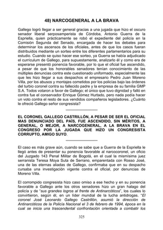 48) NARCOGENERAL A LA BRAVA
Gallego logró llegar a ser general gracias a una jugada que hizo el oscuro
senador liberal serposamperista de Córdoba, Antonio Guerra de la
Espriella, quien prácticamente se robó el expediente del policía en la
Comisión Segunda del Senado, encargada de hacer los debates para
determinar los ascensos de los oficiales, antes de que los casos fueran
distribuidos mediante un sorteo entre los diferentes parlamentarios para su
estudio. Cuando se quiso hacer ese sorteo, ya Guerra se había adjudicado
el currículum de Gallego, para supuestamente, analizarlo él y como era de
esperarse presentó ponencia favorable, por lo que el oficial fue ascendido,
a pesar de que los honorables senadores tenían conocimiento de las
múltiples denuncias contra este cuestionado uniformado, especialmente las
que les hizo llegar a sus despachos el empresario Pedro Juan Moreno
Villa, por los abusos y montajes cometidos por los policías bajo las órdenes
del turbio coronel contra su fallecido padre y la empresa de su familia GMP
S.A. Todos votaron a favor de Gallego; el único que tuvo dignidad y falló en
contra fue el conservador Enrique Gómez Hurtado, pero nada podía hacer
un voto contra el resto de sus vendidos compañeros legisladores. ¿Cuánto
le ofreció Gallego señor congresista?
                              _______________

EL CORONEL GALLEGO CASTRILLÓN, A PESAR DE SER EL OFICIAL
MAS DENUNCIADO DEL PAÍS, FUE ASCENDIDO, SIN MÉRITOS, A
GENERAL, O MEJOR, A NARCOGENERAL, A LA BRAVA EN EL
CONGRESO POR LA JUGADA QUE HIZO UN CONGRESISTA
CORRUPTO, AMIGO SUYO.
                    _______________

El caso es más grave aún, cuando se sabe que a Guerra de la Espriella le
llegó antes de presentar su ponencia favorable al narcocoronel, un oficio
del Juzgado 143 Penal Militar de Bogotá, en el cual la mismísima juez
serranista Teresa Moya Suta de Serrano, emparentada con Rosso José,
una de las eternas aliadas de Gallego, confirmaba que en su despacho
cursaba una investigación vigente contra el oficial, por denuncias de
Moreno Villa.

El corrompido congresista hizo caso omiso a ese hecho y en su ponencia
favorable a Gallego ante los otros senadores hizo un gran halago del
policía y de “sus grandes logros al frente de Antinarcóticos”, los cuales lo
convirtieron, según él, en un líder mundial de la lucha antidrogas. “El
coronel José Leonardo Gallego Castrillón, asumió la dirección de
Antinarcóticos de la Policía Nacional el 3 de febrero de 1994, época en la
cual se inicia una trascendental confrontación orientada a combatir los

                                    325
 