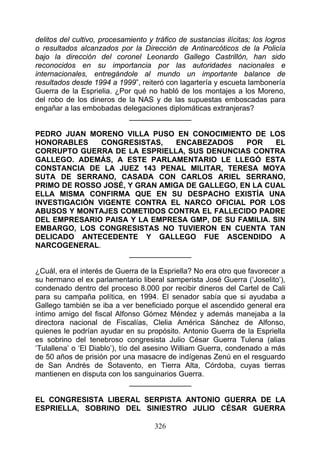 delitos del cultivo, procesamiento y tráfico de sustancias ilícitas; los logros
o resultados alcanzados por la Dirección de Antinarcóticos de la Policía
bajo la dirección del coronel Leonardo Gallego Castrillón, han sido
reconocidos en su importancia por las autoridades nacionales e
internacionales, entregándole al mundo un importante balance de
resultados desde 1994 a 1999”, reiteró con lagartería y escueta lambonería
Guerra de la Esprielia. ¿Por qué no habló de los montajes a los Moreno,
del robo de los dineros de la NAS y de las supuestas emboscadas para
engañar a las embobadas delegaciones diplomáticas extranjeras?
                             _______________

PEDRO JUAN MORENO VILLA PUSO EN CONOCIMIENTO DE LOS
HONORABLES     CONGRESISTAS,    ENCABEZADOS    POR     EL
CORRUPTO GUERRA DE LA ESPRIELLA, SUS DENUNCIAS CONTRA
GALLEGO. ADEMÁS, A ESTE PARLAMENTARIO LE LLEGÓ ESTA
CONSTANCIA DE LA JUEZ 143 PENAL MILITAR, TERESA MOYA
SUTA DE SERRANO, CASADA CON CARLOS ARIEL SERRANO,
PRIMO DE ROSSO JOSÉ, Y GRAN AMIGA DE GALLEGO, EN LA CUAL
ELLA MISMA CONFIRMA QUE EN SU DESPACHO EXISTÍA UNA
INVESTIGACIÓN VIGENTE CONTRA EL NARCO OFICIAL POR LOS
ABUSOS Y MONTAJES COMETIDOS CONTRA EL FALLECIDO PADRE
DEL EMPRESARIO PAISA Y LA EMPRESA GMP, DE SU FAMILIA. SIN
EMBARGO, LOS CONGRESISTAS NO TUVIERON EN CUENTA TAN
DELICADO ANTECEDENTE Y GALLEGO FUE ASCENDIDO A
NARCOGENERAL.
                     _______________

¿Cuál, era el interés de Guerra de la Espriella? No era otro que favorecer a
su hermano el ex parlamentario liberal samperista José Guerra (‘Joselito’),
condenado dentro del proceso 8.000 por recibir dineros del Cartel de Cali
para su campaña política, en 1994. El senador sabía que si ayudaba a
Gallego también se iba a ver beneficiado porque el ascendido general era
íntimo amigo del fiscal Alfonso Gómez Méndez y además manejaba a la
directora nacional de Fiscalías, Clelia América Sánchez de Alfonso,
quienes le podrían ayudar en su propósito. Antonio Guerra de la Espriella
es sobrino del tenebroso congresista Julio César Guerra Tulena (alias
‘Tulallena’ o ‘El Diablo’), tío del asesino William Guerra, condenado a más
de 50 años de prisión por una masacre de indígenas Zenú en el resguardo
de San Andrés de Sotavento, en Tierra Alta, Córdoba, cuyas tierras
mantienen en disputa con los sanguinarios Guerra.
                                _______________

EL CONGRESISTA LIBERAL SERPISTA ANTONIO GUERRA DE LA
ESPRIELLA, SOBRINO DEL SINIESTRO JULIO CÉSAR GUERRA

                                     326
 