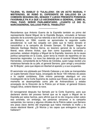 TULENA, ‘EL DIABLO’ O ‘TULALLENA’, EN UN ACTO INUSUAL Y
MISTERIOSO, SE ROBÓ EL EXPEDIENTE DE GALLEGO EN LA
COMISIÓN SEGUNDA DEL SENADO Y LUEGO PRESENTO PONENCIA
FAVORABLE PA R A QUE LO ASCENDIERAN A GENERAL, COMO AL
FINAL PASÓ. SEÑOR PARLAMENTARIO, ¿CUÁNTO LE DIO EL
NARCOGENERAL GALLEGO POR EL TRABAJITO?
                     _______________

Recordemos que Antonio Guerra de la Espriella también es primo del
representante liberal Miguel de la Espriella Burgos, vinculado al famoso
episodio de la avioneta que fue retenida a las 6 de la tarde en el aeropuerto
de Montería, en 1994, cuando se aproximaba la segunda vuelta
presidencial, la cuál iba cargada con plata que le había donado el
narcotráfico a la campaña de Ernesto Samper, ‘El Bojote’. Según el
fallecido Santiago Medina Serna, ex tesorero general de la campaña
liberal, esos dineros ilícitos, que iban como supuestas camisetas y
pancartas, estaban dirigidos a Miguel de la Espriella, tesorero de la causa
política samperista en la Costa, quien tenía la misión de repartirlos en las
tesorerías regionales. La nave fue detenida por el coronel Misael Murcia
Hernández, comandante de la Policía de Córdoba, quien luego recibió una
misteriosa llamada de su jefe, el general Serrano, gran amigo y encubridor
de ‘El Bojote’, para que dejara en libertad el aparato y a sus ocupantes.

El aeromotor era piloteado por Orlando Cabezas y en éste se transportaba
un sujeto llamado Oscar Isaza, encargado de llevar 100 millones de pesos
a la capital cordobesa. Este mismo personaje atestiguó en una
investigación de la Corte Suprema de Justicia que Rosso José, que en ese
momento se desempeñaba como jefe de Antinarcóticos y estaba
encargado de la Dirección de la Policía por el titular, el general Octavio
Vargas Silva, ordenó liberar la nave.

El narcogeneral después fue llamado por la Corte Suprema, para que
declarara dentro del proceso formal que se le siguió a Miguel de la
Espriella por estos hechos, pero afirmó que él no dio ninguna orden sobre
esa avioneta, sin embargo, las personas cercanas a la campaña
samperista, los narcos y algunos oficiales de la Policía saben que Serrano
era pieza clave dentro del engranaje que había montado la mafia y la
causa electoral liberal. ¿Si Murcia y los capos que entregaron la plata
hablaran?




                                    327
 
