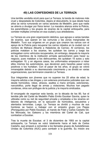 49) LAS CONFESIONES DE LA TERRAZA
Una terrible vendetta sirvió para que La Terraza, la banda de matones más
cruel y despiadada de Colombia, dejara al descubierto, lo que desde hace
años se venía rumorando en varios sectores de Medellín, pero que nadie
se atrevía a divulgar por físico temor: La macabra alianza entre la Policía,
los paramilitares y los grupos de sicarios de la capital antioqueña, para
cometer múltiples crímenes en esa ciudad y sus alrededores.

La Terraza es una gran organización delictiva, que agrupa a varias bandas
de sicarios, que operan en las comunas y las zonas marginadas de
Medellín. Tuvo sus orígenes en un grupo que crearon los narcos con el
apoyo de la Policía para recuperar los carros robados en la ciudad con el
nombre de Mahaca (Muerte a Haladores de Carros). Al comienzo, los
policías mataban a los sicarios, les quitaban los carros y luego los
entregaban como vehículos recuperados, sin embargo, después la mayoría
de los miembros de la institución armada aprovecharon para hacer su
negocio, pues mataban a los delincuentes, les quitaban 15 autos y solo
entregaban 10, y en algunos casos, los uniformados empezaron a robar
ellos mismos los automotores, que devolvían para hacerlos pasar como
positivos o los hurtaban. Con el pasar de los años, el grupo se volvió
inmanejable debido a su desmesurado crecimiento y se dividió en varias
organizaciones, que terminaron creando La Terraza.

Sus integrantes son jóvenes que no superan los 25 años de edad, la
mayoría adictos a las drogas y con extensos prontuarios judiciales que van
desde homicidios, robos, atracos, asaltos a mano armada, extorsiones,
narcotráfico, porte ilegal de armas y violaciones. Muchos han pagado
condenas, otros son prófugos de la justicia y la mayoría sindicados.

El encargado de organizar esta banda, en la década de los 80, fue el
temible jefe del Cartel de Medellín Pablo Emilio Escobar Gaviria, quien la
utilizaba como su red de seguridad privada y empleaba a los sicarios en
labores de inteligencia, en la ejecución de homicidios, secuestros y
atentados terroristas. Luego, La Terraza se dividió y muchos de sus
hombres se fueron a trabajar con el siniestro grupo Los Pepes
(Perseguidos por Pablo Escobar), al mando de Fidel y Carlos Castaño Gil,
los Moncada, los Galeano y los miembros del Cartel de Cali, que
combatían a Escobar.

Tras la muerte de Escobar, el 3 de diciembre de 1993 en la capital
antioqueña, La Terraza se volcó totalmente hacia el lado de Carlos
Castaño, que empezó a comandar a los llamados grupos de Autodefensas
Unidas de Colombia (AUC) para combatir a la guerrilla. Su misión era

                                    328
 