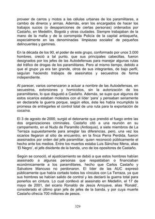 proveer de carros y motos a las células urbanas de los paramilitares, a
cambio de dineros y armas. Además, eran los encargados de hacer los
trabajos sucios (o desapariciones de ciertas personas) ordenados por
Castaño, en Medellín, Bogotá y otras ciudades. Siempre trabajaban de la
mano de la mafia y de la corrompida Policía de la capital antioqueña,
especialmente en las denominadas ‘limpiezas sociales’ de pequeños
delincuentes y gamines.

En la década de los 90, el poder de este grupo, conformado por unos 3.000
hombres, creció a tal punto, que sus principales cabecillas, fueron
designados por los jefes de las Autodefensas para manejar algunas rutas
del tráfico de drogas de los paramilitares. Pero al mismo tiempo, debido a
que el grupo ya era tan grande, otros de sus integrantes, de bajo perfil,
seguían haciendo trabajos de asesinatos y secuestros de forma
independiente.

Al parecer, varios comenzaron a actuar a nombre de las Autodefensas, en
secuestros, extorsiones y homicidios, sin la autorización de los
paramilitares, lo que disgustó a Castaño. Además, se supo que algunos de
estos sicarios estaban molestos con el líder ‘para’ y pensaban seriamente
en declararle la guerra porque, según ellos, éste les había incumplido la
promesa de entregarles el control total de una ruta para la exportación de
cocaína.

El 3 de agosto de 2000, surgió el detonante que prendió el fuego entre las
dos organizaciones criminales. Castaño citó a una reunión en su
campamento, en el Nudo de Paramillo (Antioquia), a siete miembros de La
Terraza supuestamente para arreglar las diferencias, pero, una vez los
sicarios llegaron al sitio de encuentro, en la finca Perra Perdida, fueron
asesinados por orden del jefe paramilitar, quien reconoció públicamente el
hecho ante los medios. Entre los muertos estaba Luis Sánchez Mena, alias
‘El Negro’, el jefe disidente de la banda, uno de los opositores de Castaño.

Según se conoció, el ajusticiamiento se debió a que estos hombres habían
asesinado a algunas personas que respaldaban o financiaban
económicamente a los paramilitares, hecho que Carlos Castaño y
Salvatore Mancuso no perdonaron. El líder de las AUC expresó
públicamente que había cortado todos los vínculos con La Terraza, ya que
sus hombres se habían salido de control y les declaró la guerra total para
ponerlos en cintura. Lo cual conllevó al asesinato en Medellín, el 17 de
mayo de 2001, del sicario Ronaldo de Jesús Arroyave, alias ‘Ronald’,
considerado el último gran jefe de jefes de la banda, y por cuya muerte
Castaño ofrecía 700 millones de pesos.


                                    329
 
