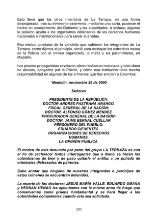 Esto llevó que los otros miembros de La Terraza, en una forma
desesperada, tras su inminente exterminio, mediante una carta, pusieran el
hecho en conocimiento del Gobierno y las autoridades, e incluso, algunos
le pidieron ayuda a los organismos defensores de los derechos humanos
nacionales e internacionales para salvar sus vidas.

Esa misiva, producto de la vendetta que sufrieron los integrantes de La
Terraza, como dijimos al principio, sirvió para destapar los estrechos nexos
de la Policía con el crimen organizado, la mafia y los paramilitares, en
Medellín.

Los propios protagonistas revelaron cómo realizaron matanzas y toda clase
de abusos, apoyados por la Policía, y cómo esa institución tiene mucha
responsabilidad en algunos de los crímenes que hoy enlutan a Colombia:

                    “Medellín, noviembre 29 de 2000

                                 Señores

                  PRESIDENTE DE LA REPÚBLICA:
               DOCTOR ANDRES PASTRANA ARANGO.
                  FISCAL GENERAL DE LA NACIÓN:
                DOCTOR, ALFONSO GÓMEZ MÉNDEZ.
               PROCURADOR GENERAL DE LA NACIÓN:
                 DOCTOR, JAIME BERNAL CUÉLLAR
                     PERSONERO DEL PUEBLO:
                       EDUARDO CIFUENTES.
                 ORGANIZACIONES DE DERECHOS
                           HUMANOS.
                       LA OPINIÓN PUBLICA.

El motivo de esta denuncia por parte del grupo LA TERRAZA es con
el fin de esclarecer tantos interrogantes que a diario se hacen los
colombianos de bien y de paso quitarle el antifaz a un puñado de
criminales disfrazados de patriotas.

Cabe anotar que ninguno de nuestros integrantes o participes de
estos crímenes se encuentran detenidos.

La muerte de los doctores: JESÚS MARÍA VALLE, EDUARDO UMAÑA
y HERNÁN HENAO las ejecutamos con la misma arma de fuego que
conservamos como prueba fundamental y se hará llegar a las
autoridades competentes cuando esta sea solicitada.


                                    330
 