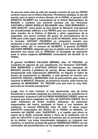 Ya que por estos días ha sido tan sonado el hecho de que los PEPES
tuvieran nexos con la Policía Nacional. Permítanos destapar la olla del
asunto; para la época el ahora director de la PONAL el general LUIS
ERNESTO GILIBERT era comandante de la Policía Metropolitana de
Medellín y sostenía una estrecha amistad con los hermanos
CASTAÑO y DIEGO MURILLO BEJARAÑO alias ‘DON BERNARDO’ o
‘DON ADOLFO’, como ahora se hace llamar en Montería; este general
les acondicionaba edificios a los PEPES para sus reuniones con los
altos mandos de la Policía, el Ejército y otros organismos de la
seguridad, con previa revisión del grupo de anti-explosivos de la
SIJIN para evitar algún atentado del cartel de Medellín, dicha revisión
la revisaba: GIOVANY FIGUEROA un compañero nuestro que
pertenecía a ese grupo (ANTI-EXPLOSIVOS) y quien fuera declarado
objetivo militar por el sucesor de GILIBERT, el general ÁLFREDO
SALGADO MÉNDÉZ, alegando que era un peligro para la institución al
descubrir sus nexos con la TERRAZA, el encargado de asesinarlo
sería el ahora sargento BERMUDEZ comandante del BLAUR de la
PONAL.

El general ALFREDO SALGADO MÉNDEZ, alias ‘El TRAGÓN’, en
compañía de algunos de sus subalternos, los hermanos CASTAÑO,
DON BERNARDO y GUSTAVO UPEGUI fueron los creadores de
MAHACA (muerte a jaladores de carros). Meses después de haber
desaparecido esta organización (MAHACA), se dispara el índice de
hurtos de automotores en Medellín, y este general en reunión con
GUSTAVO UPEGUI y BERNARDO trato de persuadirlos para volver a
reactivar la MAHACA. Después, en presencia nuestra, estas fueron las
palabras de BERNARDO: “EL TRAGÓN cree que esto es muy fácil,
para esto se necesita presupuesto”.

Luego vino el más criminal, el más deshonesto, que de forma
fraudulenta y amañada cambiaba los informes que sus subalternos le
presentaban: el general LUIS ALFREDO RODRÍGUEZ PÉREZ, quien en
la época que fueron plagiados los hijos de GUSTAVO UPEGUI, fue el
autor intelectual de tantas muertes selectivas, de presuntos
responsables del hecho, poniendo al frente a sus hombres de
confianza: el coronel GRIJALBA, alias ‘El Jefe’, el ahora mayor
SANTOYO comandante del GAULA de la PONAL en Medellín, un
miembro del UNASE, alias ‘GAZAPERA’, y el capitán que ahora es
mayor de la DIJÍN, conocido dentro y fuera de la institución con el
alias de ‘GALLETA’ y otro puñado de asesinos que se esconde detrás
de su disfraz. Los antes mencionados trabajaron en conjunto con
nosotros, la estrecha amistad del general RODRÍGUEZ PÉREZ con las
marionetas del paramilitarismo se vio empañada con el secuestro del

                                 331
 