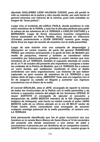 diputado GUILLERMO LEÓN VALENCIA COSSIO, pues allí perdió la
vida un miembro de la policía y otro resulto herido, por este hecho el
general amenazo con retirarse de la nómina, pues esto enlodaba su
imagen de “buen policía”.

Luego vino el incidente del edificio PAOLA, donde perdieron la vida
otros miembros de la PONAL y esta fue la disculpa perfecta para pedir
la cabeza de los miembros de LA TERRAZA a CARLOS CASTAÑO y a
BERNARDO. Luego de forma mansalvera nuestros compañeros
fueron asesinados en Perra Perdida, finca ubicada en Villanueva
(Córdoba) perteneciente a ELKÍN SÁNCHEZ nuestro gran amigo,
dicha finca era lugar de reunión de nosotros con la mafia paramilitar.

Luego de esta traición vino una campaña de desprestigio y
difamación en contra nuestra, de parte del general RODRÍGUEZ
PÉREZ, que estamos amenazando a la gente de bien de Medellín por
medio de pasquines, internet y también se cometieron robos
cometidos por ladronzuelos que gritaban a cuatro vientos que eran
miembros de LA TERRAZA, también el supuesto atentado en contra
de él; el 11 de octubre del presente año impartieron consignas a todas
las unidades de la Policía de Medellín, que LA TERRAZA iba a colocar
un carro bomba, que estábamos vendiendo el alma al diablo
uniéndonos con otras organizaciones. Las historias de que habían
capturado un gran numero de miembros de LA TERRAZA y que
habían dado de baja a otros, ¡MIENTEN! Todo esto era engaños con el
fin de asegurar su estadía en Bogotá y aumentar sus ingresos
económicos con el dinero de la mafia.

El coronel GRIJALBA, alias el JEFE, encargado de repartir la nómina
de todos los involucrados de la Policía con la mafia paramilitar y de
torturar a supuestos autores del plagio de los hermanos UPEGUI. El
mayor SANTOYO el encargado de ejecutar el secuestro y
desaparición de JAIRO BEDOYA miembro de la OlA (Organización
Indígena de Antioquia), este hecho se realizó cuando el señor JAIRO
BEDOYA salió de su oficina ubicada en la cra 49 #63-57 sector de
Prado Centro, dicho comandante esta encargado de asesinar
cualquier enemigo potencial de la mafia paramilitar, el número uno:
LA TERRAZA.

Está plenamente identificado que fue él quien incursionó con sus
hombres en la vereda Barro Blanco de Santa Elena el 14 de noviembre
del presente año donde asesinaron a una menor de edad y
secuestraron 4 personas por ser familiares de un compañero nuestro.
SANTOYO fue el mismo a quien a principios del año, nuestro grupo le

                                 332
 