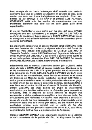 hizo entrega de un carro Volswagen Golf morado con material
explosivo para que se anotara un positivo en su hoja de vida. Cabe
anotar que para esa época trabajábamos en conjunto. Este carro
bomba se les atribuyó a los CAP y el general LUIS ALFREDO
RODRIGUEZ salió ante los medios de comunicación con aire
triunfalista diciendo: que esto era un duro golpe para dicha
organización.

El mayor ‘GALLETA’ el mas activo por los días del caso UPEGUI
encargado con sus subalternos y el propio CARLOS CASTAÑO de
capturar de confianza y luego asesinar a CHEPE SANTACRUZ. Luego
lo entregaron a una patrulla del GOES de la Policía comandada por el
sargento BERMÚDEZ.

Es importante agregar que el general ROSSO JOSE SERRANO junto
con sus hombres de confianza y algunos miembros del Cartel del
Norte del Valle habían sido huéspedes de CARLOS CASTAÑO en
Tierraalta Córdoba, donde CASTAÑO entregó importante información
de los RODRÍGUEZ OREJUELA y sus socios, a çambio de la ayuda de
él, «el mejor policía del mundo». Pues CARLOS CASTAÑO fue escolta
de MIGUEL RODRIGUEZ y sabía mucho de sus movimientos.

Recordemos que el General SERRANO afirmó que la policía había
dado de baja a SANTACRUZ, al oponer resistencia. Miembros de la
DIJIN, subalternos de GALLETA, quien participó en el secuestro de
tres miembros del frente CARLOS ALIRIO BUITRAGO del ELN, entre
ellos uno de sus comandantes, estos hechos ocurrieron en el sector
de Colpisos en Medellín donde GALLETA, CARLOS CASTAÑO, el
señor que esté señalado en el recuadro y miembros de nuestro grupo
sacaron de un bar del sector a estos tres señores, conduciéndolos a
una finca en el sector de ISA en el barrio El Poblado de Medellín;
donde CASTAÑO les dijo: Somos un grupo de mercenarios
contratados por familias adineradas de Colombia para combatir el
secuestro, ante la negativa de estos señores de aceptar que
pertenecían a dicho movimiento guerrillero y que ellos no tenían los
secuestrados que reclamaba CASTAÑO, este procedió a encintar el
rostro de uno de los tres capturados el cual se desempeñaba como
conductor hasta que este murió por asfixia, era un hombre alto de
contextura gruesa, esto culminó con el canje de los dos
sobrevivientes por una persona secuestrada por el ELN, para dicho
canje intervino la Cruz Roja y la gobernación de Antioquia.

Coronel HERNÁN BONILLA otro importante miembro de la nómina
actual comandante de la policía del Dto. de Magdalena fue quien

                                333
 
