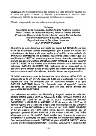 Observación: Inexplicablemente los autores del libro omitieron apartes en
la carta del grupo criminal La Terraza y exoneraron a muchos altos
oficiales del Ejército de los abusos que cometieron en ejercicio.

El texto íntegro de la mencionada carta es el siguiente:

                              “Señores
    Presidente de la Republica: Doctor Andrés Pastrana Arango.
    Fiscal General de la Nación: Doctor, Alfonso Gómez Méndez.
    Procurado General de la Nación: Doctor, Jaime Bernal Cuellar
             Personero del Pueblo: Eduardo Cifuentes.
              Organizaciones de Derechos Humanos
                      A LA OPINIÓN PÚBLICA

El motivo de esta denuncia por parte del grupo LA TERRAZA es con
el fin de esclarecer tantos interrogantes que a diario se hacen los
colombianos de bien y de paso quitarle el antifaz a un puñado de
criminales disfrazados de patriotas. Queremos hacer saber que las
mal llamadas "AUC' no son mas que una banda de mafia paramilitar al
mando del general JORGE ENRIQUE MORA RANGEL y del ex- general
HAROLD BEDOYA los cuales dan ordenes directas a su marioneta de
cabecera CARLOS CASTAÑO GIL; sabemos de la gravedad de la
denuncia pero existen bases sólidas para sustentarla ya que nosotros
estuvimos en las entrañas de ese nido de víboras por algunos años.

El fallido atentado contra la humanidad de la doctora AIDA AVELLA
presidenta de la UP el 7 de mayo de 1.996 en la autopista norte de la
capital del país fue realizado por un comando nuestro a lo que
CARLOS CASTAÑO llamo "un favorcito para el ejercito" cuando
nosotros de antemano sabíamos que era una orden directa del
general HAROLD BEDOYA.

Los crímenes ocurridos en Medellín y Bogotá contra la vida de:
JESÚS MARÍA VALLE el 27 de febrero de 1.998, HERNÁN HENAO el 4
de mayo de 1.999 en la U. de A. ELSA ALVARADO, MARIO
CALDERÓN Y CARLOS ALVARADO el 19 de mayo de 1.997 en el
edificio Quinta de la Salle de Bogotá (los investigadores del CINEP y
su padre). EDUARDO UMAÑA el 18 de abril de 1.998; JAIME GARZÓN
el 13 de agosto de 1.999 entre otros, fueron ordenados por el
genocida general MORA RANGEL y de nuevo CARLOS CASTAÑO
alego que era un "favorcito". Cabe anotar que ninguno de nuestros
integrantes o participes de estos crímenes se encuentran detenidos.
Días antes del asesinato de GARZÓN el general MORA RANGEL visito
la zona de distensión paramilitar (Tierraalta, Villanueva y Valencia del

                                    336
 