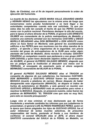 Dpto. de Córdoba), con el fin de impartir personalmente la orden de
ejecución del humorista.

La muerte de los doctores: JESÚS MARIA VALLE, EDUARDO UMAÑA
y HERNÁN HENAO las ejecutamos con la misma arma de fuego que
conservamos como prueba fundamental y se hará llegar a las
autoridades competentes cuando esta sea solicitada. Ya que por
estos días ha sido tan sonado el hecho de que los PEPES tuvieran
nexos con la policía nacional. Permítanos destapar la olla del asunto,
para la época el ahora director de la PONAL el general LUIS ERNESTO
GILIBER era comandante de la policía metropolitana de Medellín y
sostenía una estrecha amistad con los hermanos CASTAÑO y DIEGO
MURILLO BEJARANO alias DON BERNARDO o DON ADOLFO como
ahora se hace llamar en Montería; este general les acondicionaba
edificios a los PEPES para sus reuniones con los altos mandos de la
policía , el ejercito y otros organismos de la seguridad, con previa
revisión del grupo de anti-explosivos de la SIJIN para evitar algún
atentado del cartel de Medellín, dicha revisión la revisaba: GIOVANY
FIGUEROA un compañero nuestro que pertenecía a ese grupo (ANTI-
EXPLOSIVOS) y quien fuera declarado objetivo militar por el sucesor
de GILIBER, el general ALFREDO SALGADO MÉNDEZ, alegando que
era un peligro para la institución al descubrir sus nexos con la
TERRAZA, el encargado de asesinarlo seria el ahora sargento
BERMUDEZ comandante del BLAUR de la PONAL.

El general ALFREDO SALGADO MÉNDEZ alias el TRAGON en
compañía de algunos de sus subalternos, los hermanos CASTAÑO,
DON BERNARDO y GUSTAVO UPEGUI fueron los creadores de
MAHACA (muerte a jaladores de carros). Meses después de haber
desaparecido esta organización (MAHACA), se dispara el índice de
hurtos de automotores en Medellín, y este general en reunión con
GUSTAVO UPEGUI y BERNARDO trato de persuadirlos para volver a
reactivar la MAHACA. Después, en presencia nuestra, estas fueron las
palabras de BERNARDO: "EL TRAGON cree que esto es muy fácil,
para esto se necesita presupuesto".

Luego vino el mas criminal, el mas deshonesto que de forma
fraudulenta y amañada cambiaba los informes que sus subalternos le
presentaban, el general LUIS ALFREDO RODRÍGUEZ PÉREZ, quien en
la época que fueron plagiados los hijos de GUSTAVO UPEGUI, fue el
autor intelectual de tantas muertes selectivas, de presuntos
responsables del hecho, poniendo al frente a sus hombres de
confianza: el coronel GRIJALBA alias el JEFE, el ahora mayor
SANTOYO comandante del GAULA de la PONAL en Medellín, un

                                 337
 
