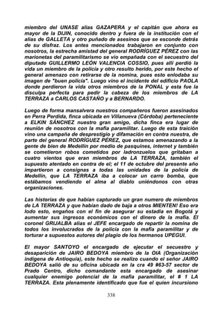 miembro del UNASE alias GAZAPERA y el capitán que ahora es
mayor de la DIJIN, conocido dentro y fuera de la institución con el
alias de GALLETA y otro puñado de asesinos que se esconde detrás
de su disfraz. Los antes mencionados trabajaron en conjunto con
nosotros, la estrecha amistad del general RODRÍGUEZ PÉREZ con las
marionetas del paramilitarismo se vio empañada con el secuestro del
diputado GUILLERMO LEÓN VALENCIA COSSIO, pues allí perdió la
vida un miembro de la policía y otro resulto herido, por este hecho el
general amenazo con retirarse de la nomina, pues esto enlodaba su
imagen de "buen policía". Luego vino el incidente del edificio PAOLA
donde perdieron la vida otros miembros de la PONAL y esta fue la
disculpa perfecta para pedir la cabeza de los miembros de LA
TERRAZA a CARLOS CASTAÑO y a BERNARDO.

Luego de forma mansalvera nuestros compañeros fueron asesinados
en Perra Perdida, finca ubicada en Villanueva (Córdoba) perteneciente
a ELKIN SÁNCHEZ nuestro gran amigo, dicha finca era lugar de
reunión de nosotros con la mafia paramilitar. Luego de esta traición
vino una campaña de desprestigio y difamación en contra nuestra, de
parte del general RODRÍGUEZ PÉREZ, que estamos amenazando a la
gente de bien de Medellín por medio de pasquines, internet y también
se cometieron robos cometidos por ladronzuelos que gritaban a
cuatro vientos que eran miembros de LA TERRAZA, también el
supuesto atentado en contra de el; el 11 de octubre del presente año
impartieron a consignas a todas las unidades de la policía de
Medellín, que LA TERRAZA iba a colocar un carro bomba, que
estábamos vendiendo el alma al diablo uniéndonos con otras
organizaciones.

Las historias de que habían capturado un gran numero de miembros
de LA TERRAZA y que habían dado de baja a otros MIENTEN! Eso era
lodo esto, engaños con el fin de asegurar su estadía en Bogotá y
aumentar sus ingresos económicos con el dinero de la mafia. El
coronel GRIJALBA alias el JEFE encargado de repartir la nomina de
todos los involucrados de la policía con la mafia paramilitar y de
torturar a supuestos autores del plagio de los hermanos UPEGUI.

El mayor SANTOYO el encargado de ejecutar el secuestro y
desaparición de JAIRO BEDOYA miembro de la OIA (Organización
indígena de Antioquia), este hecho se realizo cuando el señor JAIRO
BEDOYA salió de su oficina ubicada en la cra 49 #63-57 sector de
Prado Centro, dicho comandante esta encargado de asesinar
cualquier enemigo potencial de la mafia paramilitar, el # 1 LA
TERRAZA. Esta plenamente identificado que fue el quien incursiono

                                 338
 