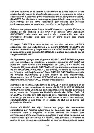 con sus hombres en la vereda Barro Blanco de Santa Elena el 14 de
noviembre del presente año donde asesinaron a una menor de edad y
secuestraron 4 personas por ser familiares de un compañero nuestro.
SANTOYO fue el mismo a quien a principios del año, nuestro grupo le
hizo entrega de un carro volswagen golf morado con material
explosivo para que se anotara un positivo en su hoja de vida.

Cabe anotar que para esa época trabajábamos en conjunto. Este carro
bomba se les atribuyo a los CAP y el general LUIS ALFREDO
RODRÍGUEZ salió ante los medios de comunicación con aire
triunfalista diciendo: que esto era un duro golpe para dicha
organización.

El mayor GALLETA el mas activo por los días del caso UPEGUI
encargado con sus subalternos y el propio CARLOS CASTAÑO de
capturar de confianza y luego asesinar a CHEPE SANTACRUZ. Luego
lo entregaron a una patrulla del GOES de la policía comandada por el
sargento BERMUDEZ.

Es importante agregar que el general ROSSO JOSÉ SERRANO junto
con sus hombres de confianza y algunos miembros del cartel del
norte del Valle habían sido huéspedes de CARLOS CASTAÑO en
Tierraalta Córdoba, donde CASTAÑO entrego importante información
de los RODRÍGUEZ OREJUELA y sus socios, a cambio de la ayuda de
el, "el mejor policía del mundo". Pues CARLOS CASTAÑO fue escolta
de MIGUEL RODRÍGUEZ y sabia mucho de sus movimientos.
Recordemos que el General SERRANO afirmo que la policía había
dado de baja a SANTA CRUZ, al oponer resistencia.

Miembros de la DIJIN, subalternos de GALLETA quien participo en el
secuestro de tres miembros del frente CARLOS ALIRIO BUITRAGO
del ELN entre ellos uno de sus comandantes, estos hechos ocurrieron
en el sector de Colpisos en Medellín donde GALLETA, CARLOS
CASTAÑO, el señor que esta señalado en el recuadro y miembros de
nuestro grupo sacaron de un bar del sector a estos tres señores,
conduciéndolos a una finca en el sector de ISA en el barrio del
poblado de Medellín.

Donde CASTAÑO les dijo: Somos un grupo de mercenarios
contratados por familias adineradas de Colombia para combatir el
secuestro, ante la negativa de estos señores de aceptar que
pertenecían a dicho movimiento guerrillero y que ellos no tenían los
secuestrados que reclamaba CASTAÑO, este procedió a encintar el
rostro de uno de los tres capturados el cual se desempeñaba como

                                339
 