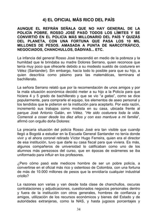 4) EL OFICIAL MÁS RICO DEL PAÍS

AUNQUE EL REFRÁN SEÑALA QUE NO HAY GENERAL DE LA
POLICÍA POBRE, ROSSO JOSÉ PASÓ TODOS LOS LÍMITES Y SE
CONVIRTIÓ EN EL POLICÍA MÁS MILLONARIO DEL PAÍS Y QUIZÁS
DEL PLANETA, CON UNA FORTUNA QUE PASA LOS 10 MIL
MILLONES DE PESOS. AMASADA A PUNTA DE NARCOTRÁFICO,
NEGOCIADOS, CHANCHULLOS, DÁDIVAS... ETC.

La infancia del general Rosso José trascendió en medio de la pobreza y la
humildad que le brindaba su madre Dolores Serrano, quien reconoce que
tenía muy poco que ofrecerle debido a su modesto sueldo de costurera en
Vélez (Santander). Sin embargo, hacía todo lo posible para que su hijo, a
quien describía como pésimo para las matemáticas, terminara el
bachillerato.

La señora Serrano relató que por la recomendación de unos amigos y por
la mala situación económica decidió meter a su hijo a la Policía para que
hiciera 4 y 5 grado de bachillerato y que se vio “a gatas”, como se dice
popularmente, para comprarle el equipo, los elementos de aseo personal y
los tendidos que le pidieron en la institución para aceptarlo. Por esta razón,
incrementó sus trabajos como modista en su casa, ubicada frente al
parque José Antonio Galán, en Vélez. “He sido costurera toda la vida.
Comencé a coser desde los diez años y con eso mantuve a mi familia”,
afirmó con orgullo doña Dolores:

La precaria situación del policía Rosso José era tan visible que cuandp
llegó a Bogotá a estudiar en la Escuela General Santander no tenía donde
vivir y el ahora coronel retirado Víctor Hugo Ferreira, quien era el director
de esa institución, tuvo que darle su casa fiscal para que viviera. Es más,
algunos compañeros de universidad lo calificaban como uno de los
alumnos más perezosos del curso, que en épocas de exámenes se iba
uniformado para influir en los profesores.

¿Pero cómo pasó este mediocre hombre de ser un pobre policía, a
convertirse en el oficial más rico y ostentoso de Colombia, con una fortuna
de más de 10.000 millones de pesos que la envidiaría cualquier industrial
criollo?

La razones son varias y van desde toda clase de chanchullos, oscuras
contrataciones y adjudicaciones, cuestionados negocios personales dentro
y fuera de la institución con otros generales, hombres de confianza y
amigos, utilización de los recursos económicos y bienes del Estado y de
autoridades extranjeras, como la NAS, y hasta jugosos porcentajes y

                                     34
 