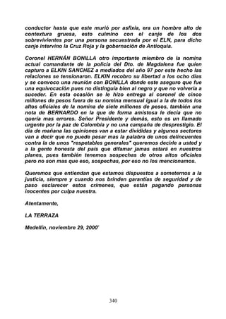 conductor hasta que este murió por asfixia, era un hombre alto de
contextura gruesa, esto culmino con el canje de los dos
sobrevivientes por una persona secuestrada por el ELN, para dicho
canje intervino la Cruz Roja y la gobernación de Antioquia.

Coronel HERNÁN BONILLA otro importante miembro de la nomina
actual comandante de la policía del Dto. de Magdalena fue quien
capturo a ELKIN SANCHEZ a mediados del año 97 por este hecho las
relaciones se tensionaron. ELKIN recobro su libertad a los ocho días
y se convoco una reunión con BONILLA donde este aseguro que fue
una equivocación pues no distinguía bien al negro y que no volvería a
suceder. En esta ocasión se le hizo entrega al coronel de cinco
millones de pesos fuera de su nomina mensual igual a la de todos los
altos oficiales de la nomina de siete millones de pesos, también una
nota de BERNARDO en la que de forma amistosa le decía que no
quería mas errores. Señor Presidente y demás, esto es un llamado
urgente por la paz de Colombia y no una campaña de desprestigio. El
día de mañana las opiniones van a estar divididas y algunos sectores
van a decir que no puede pesar mas la palabra de unos delincuentes
contra la de unos "respetables generales" queremos decirle a usted y
a la gente honesta del país que difamar jamas estará en nuestros
planes, pues también tenemos sospechas de otros altos oficiales
pero no son mas que eso, sospechas, por eso no los mencionamos.

Queremos que entiendan que estamos dispuestos a someternos a la
justicia, siempre y cuando nos brinden garantías de seguridad y de
paso esclarecer estos crímenes, que están pagando personas
inocentes por culpa nuestra.

Atentamente,

LA TERRAZA

Medellín, noviembre 29, 2000”




                                340
 