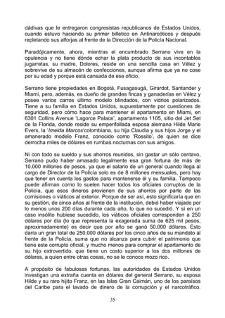 dádivas que le entregaron congresistas republicanos de Estados Unidos,
cuando estuvo haciendo su primer billetico en Antinarcóticos y después
repletando sus alforjas al frente de la Dirección de la Policía Nacional.

Paradójicamente, ahora, mientras el encumbrado Serrano vive en la
opulencia y no tiene dónde echar la plata producto de sus incontables
jugarretas, su madre, Dolores, reside en una sencilla casa en Vélez y
sobrevive de su almacén de confecciones, aunque afirma que ya no cose
por su edad y porque está cansada de ese oficio.

Serrano tiene propiedades en Bogotá, Fusagasugá, Girardot, Santander y
Miami, pero, además, es dueño de grandes fincas y ganaderías en Vélez y
posee varios carros último modelo blindados, con vidrios polarizados.
Tiene a su familia en Estados Unidos, supuestamente por cuestiones de
seguridad, pero cómo hace para mantener el apartamento en Miami, en
6301 Collins Avenue ‘Lagorce Palace’, apartamento 1105, sitio del Jet Set
de la Florida, donde reside su emperifollada esposa alemana Hilde Marie
Evers, la ‘Imelda Marcos‘colombiana, su hija Claudia y sus hijos Jorge y el
amanerado modelo Franz, conocido como ‘Rossito’, de quien se dice
derrocha miles de dólares en rumbas nocturnas con sus amigos.

Ni con todo su sueldo y sus ahorros reunidos, sin gastar un sólo centavo,
Serrano pudo haber amasado legalmente esa gran fortuna de más de
10.000 millones de pesos, ya que el salario de un general cuando llega al
cargo de Director de la Policía solo es de 8 millones mensuales, pero hay
que tener en cuenta los gastos para mantenerse él y su familia. Tampoco
puede afirman corno lo suelen hacer todos los oficiales corruptos de la
Policía, que esos dineros provienen de sus ahorros por parte de las
comisiones o viáticos al exterior. Porque de ser así, esto significaría que en
su gestión, de cinco años al frente de Ia institución, debió haber viajado por
lo menos unos 200 días durante cada año, lo que no sucedió. Y si en un
caso insólito hubiese sucedido, los viáticos oficiales corresponden a 250
dólares por día (lo que representa la exagerada suma de 625 mil pesos,
aproximadamente) es decir que por año se ganó 50.000 dólares. Esto
daría un gran total de 250.000 dólares por los cinco años de su mandato al
frente de la Policía, suma que no alcanza para cubrir el patrimonio que
tiene este corrupto oficial, y mucho menos para comprar el apartamento de
su hijo extrovertido, que tiene un costo superior a los dos millones de
dólares, a quien entre otras cosas, no se le conoce mozo rico.

A propósito de fabulosas fortunas, las autoridades de Estados Unidos
investigan una extraña cuenta en dólares del general Serrano, su esposa
Hilde y su raro hijito Franz, en las Islas Gran Caimán, uno de los paraísos
del Caribe para el lavado de dinero de la corrupción y el narcotráfico.

                                     35
 