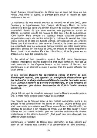 Según fuentes norteamericanas, lo último que se supo del caso, es que
Rosso José cerró la cuenta, al parecer para evitar el rastreo de esos
misteriosos fondos.

La existencia de esa cuenta secreta se conoció en el año 2000, pero
Serrano y su lugarteniente Luis Enrique Montenegro Rinco, de quien
también se dice que tiene una similar, trataron de justificar el hecho con la
inverosímil historia de que esas cuentas, con gigantescas sumas en
dólares, las habían abierto los narcos de Cali con el fin de perjudicarlos.
¡Qué bonito! Para arreglar su coartada hasta utilizaron periodistas
simpatizantes suyos de medios extranjeros, quienes de verdad los creen
ídolos, como es el caso de Juanita Darling, corresponsal de Los Angeles
Times para Latinoamérica, con sede en Salvador, de quien, suponemos,
que embobada con las supuestas faenas heroicas de estos corrompidos
generales, publicó el 4 de mayo de 2000, un artículo en inglés elogiando a
Rosso José con el nombre ‘Para los colombianos, él es la guerra en las
drogas’, en el cual dijo textualmente:

“In the midst of their operations against the Cali cartel, Montenegro
recalled, intelligence agents discovered that drug traffickers had set up
bank accounts in the Cayman lslands in the names of Serrano and
Montenegro in an attempt to make it appear that the police officials had
taken bribes “.

El cual traduce: Durante las operaciones contra el Cartel de Cali,
Montenegro recordó, que agentes de inteligencia descubrieron que
los traficantes de drogas habían establecido cuentas bancarias en las
Islas Caimán a nombre de Serrano y Montenegro, en una tentativa de
hacer aparecer que dichos funcionarios de Policía habían tomado
sobornos.

¿Será, tal vez, que la periodista cree que cuando Dios le va a dar plata a
uno, le mete hasta billetes falsos? ¡Que desfachatez!

Esa historia se la hicieron creer a sus medios comprados, pero a los
gringos no les pudieron meter los dedos en la boca. ¿Cómo se hace para
abrir una cuenta astronómica en dólares sin confirmar la identificación, sin
certificar la dirección o sin registrar la firma? ¿Es tan fácil sacar y meter
dólares en una cuenta apócrifa, çon los controles antilavado de dineros
implantados en los últimos tiempos? ¿Qué pasó con esos dineros?, que
Estados Unidos explique.

Montenegro, el ‘adlater’ de Rosso José ‘Serrucho’, se hizo célebre por
decir en los medios que Serrano y él conformaban el “dúo dinámico”,

                                     36
 