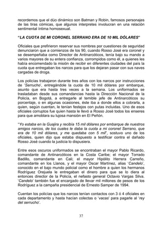 recordemos que el dúo dinámico son Batman y Robin, famosos personajes
de las tiras cómicas, que algunos interpretes involucran en una relación
sentimental íntima homosexual.

“LA CUOTA DE MI CORONEL SERRANO ERA DE 10 MIL DÓLARES”

Oficiales que prefirieron reservar sus nombres por cuestiones de seguridad
denunciaron que a comienzos de los 90, cuando Rosso José era coronel y
se desempeñaba como Director de Antinarcóticos, tenía bajo su mando a
varios mayores de su entera confianza, corrompidos como él, a quienes les
había encomendado la misión de recibir en diferentes ciudades del país la
cuota que entregaban los narcos para que los dejaran pasar con sus naves
cargadas de droga.

Los policías trabajaron durante tres años con los narcos por instrucciones
de ‘Serrucho’, entregándole la cuota de 10 mil dólares por embarque,
asunto que era hasta tres veces a la semana. Los uniformados se
trasladaban desde sus comandancias hasta la Dirección Nacional de la
Policía, en Bogotá, a entregarle al temible jefe de Antinarcóticos su
porcentaje, o en algunas ocasiones, éste iba a donde ellos a cobrarla, a
quien, según cuentan, le tenían festejos con putas incluidas. Uno de esos
oficiales corruptos fue quien hasta le llevó a Rosso José todos los enseres
para que amoblara su lujosa mansión en El Peñón.

“Yo estaba en la Guajira y recibía 15 mil dólares por embarque de nuestros
amigos narcos, de los cuales le daba la cuota a mi coronel Serrano, que
era de 10 mil dólares, y me quedaba con 5 mil”, sostuvo uno de los
oficiales, quien dijo que estaba dispuesto a testificar contra el dañado
Rosso José cuando la justicia lo dispusiera.

Entre esos oscuros uniformados se encontraban el mayor Pablo Ricardo,
comandante de Antinarcóticos en la Costa Caribe; el mayor Torrado
Badillo, comandante en Cali; el mayor Hipólito Herrera Carreño,
comandante en los Llanos, y el mayor Oscar Martínez, alias ‘Candelo’,
conocido en el bajo mundo policial como el hombre a quien los hermanos
Rodríguez Orejuela le entregaban el dinero para que se lo diera al
entonces director de la Policía, el nefasto general Octavio Vargas Silva.
‘Candelo’ también fue el encargado de llevar mil millones de pesos de los
Rodríguez a la campaña presidencial de Ernesto Samper de 1994.

Cuentan los policías que los narcos tenían contactos con 3 ó 4 oficiales en
cada departamento y hasta hacían colectas o ‘vacas’ para pagarle al ‘rey
del serrucho’.


                                    37
 