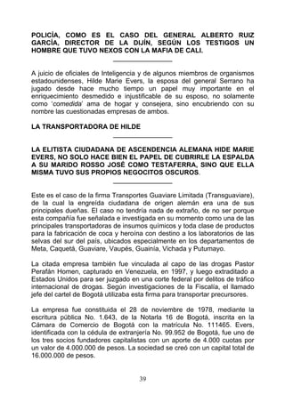 POLICÍA, COMO ES EL CASO DEL GENERAL ALBERTO RUIZ
GARCÍA, DIRECTOR DE LA DIJÍN, SEGÚN LOS TESTIGOS UN
HOMBRE QUE TUVO NEXOS CON LA MAFIA DE CALI.
                   ________________

A juicio de oficiales de Inteligencia y de algunos miembros de organismos
estadounidenses, Hilde Marie Evers, la esposa del general Serrano ha
jugado desde hace mucho tiempo un papel muy importante en el
enriquecimiento desmedido e injustificable de su esposo, no solamente
como ‘comedida’ ama de hogar y consejera, sino encubriendo con su
nombre las cuestionadas empresas de ambos.

LA TRANSPORTADORA DE HILDE
                   ________________

LA ELITISTA CIUDADANA DE ASCENDENCIA ALEMANA HIDE MARIE
EVERS, NO SOLO HACE BIEN EL PAPEL DE CUBRIRLE LA ESPALDA
A SU MARIDO ROSSO JOSÉ COMO TESTAFERRA, SINO QUE ELLA
MISMA TUVO SUS PROPIOS NEGOCITOS OSCUROS.
                     ________________

Este es el caso de la firma Transportes Guaviare Limitada (Transguaviare),
de la cual la engreída ciudadana de origen alemán era una de sus
principales dueñas. El caso no tendría nada de extraño, de no ser porque
esta compañía fue señalada e investigada en su momento como una de las
principales transportadoras de insumos químicos y toda clase de productos
para la fabricación de coca y heroína con destino a los laboratorios de las
selvas del sur del país, ubicados especialmente en los departamentos de
Meta, Caquetá, Guaviare, Vaupés, Guainía, Vichada y Putumayo.

La citada empresa también fue vinculada al capo de las drogas Pastor
Perafán Homen, capturado en Venezuela, en 1997, y luego extraditado a
Estados Unidos para ser juzgado en una corte federal por delitos de tráfico
internacional de drogas. Según investigaciones de la Fiscalía, el llamado
jefe del cartel de Bogotá utilizaba esta firma para transportar precursores.

La empresa fue constituida el 28 de noviembre de 1978, mediante la
escritura pública No. 1.643, de la Notarla 16 de Bogotá, inscrita en la
Cámara de Comercio de Bogotá con la matrícula No. 111465. Evers,
identificada con la cédula de extranjería No. 99.952 de Bogotá, fue uno de
los tres socios fundadores capitalistas con un aporte de 4.000 cuotas por
un valor de 4.000.000 de pesos. La sociedad se creó con un capital total de
16.000.000 de pesos.


                                    39
 