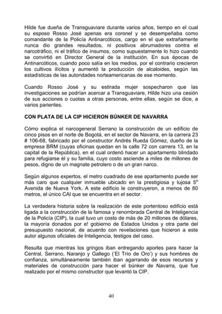 Hilde fue dueña de Transguaviare durante varios años, tiempo en el cual
su esposo Rosso José apenas era coronel y se desempeñaba como
comandante de la Policía Antinarcóticos, cargo en el que extrañamente
nunca dio grandes resultados, ni positivos abrumadores contra el
narcotráfico, ni el tráfico de insumos, como supuestamente lo hizo cuando
se convirtió en Director General de la institución. En sus épocas de
Antinarcóticos, cuando poco salía en los medios, por el contrario crecieron
los cultivos ilícitos y aumentó la producción de alcaloides, según las
estadísticas de las autoridades norteamericanas de ese momento.

Cuando Rosso José y su estirada mujer sospecharon que las
investigaciones se podrían acercar a Transguaviare, Hilde hizo una cesión
de sus acciones o cuotas a otras personas, entre ellas, según se dice, a
varios parientes.

CON PLATA DE LA CIP HICIERON BÚNKER DE NAVARRA

Cómo explica el narcogeneral Serrano la construcción de un edificio de
cinco pisos en el norte de Bogotá, en el sector de Navarra, en la carrera 23
# 106-68, fabricado por el constructor Andrés Rueda Gómez, dueño de la
empresa BRM (cuyas oficinas quedan en la calle 72 con carrera 13, en la
capital de la República), en el cual ordenó hacer un apartamento blindado
para refugiarse él y su familia, cuyo costo asciende a miles de millones de
pesos, digno de un magnate petrolero o de un gran narco.

Según algunos expertos, el metro cuadrado de ese apartamento puede ser
más caro que cualquier inmueble ubicado en la prestigiosa y lujosa 5a
Avenida de Nueva York. A este edificio le construyeron, a menos de 80
metros, el único CAl que se encuentra en el sector.

La verdadera historia sobre la realización de este portentoso edificio está
ligada a la construcción de la famosa y renombrada Central de Inteligencia
de la Policía (CIP), la cual tuvo un costo de más de 20 millones de dólares,
la mayoría donados por e! gobierno de Estados Unidos y otra parte del
presupuesto nacional, de acuerdo con revelaciones que hicieron a este
autor algunos oficiales de Inteligencia, testigos del caso.

Resulta que mientras los gringos iban entregando aportes para hacer la
Central, Serrano, Naranjo y Gallego (‘El Trío de Oro’) y sus hombres de
confianza, simultáneamente también iban agarrando de esos recursos y
materiales de construcción para hacer el búnker de Navarra, que fue
realizado por el mismo constructor que levantó la CIP.



                                    40
 