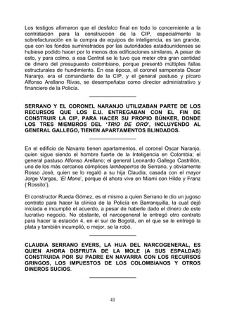 Los testigos afirmaron que el desfalco final en todo lo concerniente a la
contratación para la construcción de la CIP, especialmente la
sobrefacturación en la compra de equipos de inteligencia, es tan grande,
que con los fondos suministrados por las autoridades estadounidenses se
hubiese podido hacer por lo menos dos edificaciones similares. A pesar de
esto, y para colmo, a esa Central se le tuvo que meter otra gran cantidad
de dinero del presupuesto colombiano, porque presentó múltiples fallas
estructurales de hundimiento. En esa época, el coronel samperista Oscar
Naranjo, era el comandante de la CIP, y el general pastuso y pícaro
Alfonso Arellano Rivas, se desempeñaba como director administrativo y
financiero de la Policía.
                           ________________

SERRANO Y EL CORONEL NARANJO UTILIZABAN PARTE DE LOS
RECURSOS QUE LOS E.U. ENTREGABAN CON EL FIN DE
CONSTRUIR LA CIP, PARA HACER SU PROPIO BÚNKER, DONDE
LOS TRES MIEMBROS DEL ‘TRIO DE ORO’, INCLUYENDO AL
GENERAL GALLEGO, TIENEN APARTAMENTOS BLINDADOS.
                    ________________

En el edificio de Navarra tienen apartamentos, el coronel Oscar Naranjo,
quien sigue siendo el hombre fuerte de la Inteligencia en Colombia; el
general pastuso Alfonso Arellano; el general Leonardo Gallego Castrillón,
uno de los más cercanos cómplices lambeperros de Serrano, y obviamente
Rosso José, quien se lo regaló a su hija Claudia, casada con el mayor
Jorge Vargas, ‘El Mono’, porque él ahora vive en Miami con Hilde y Franz
(‘Rossito’).

El constructor Rueda Gómez, es el mismo a quien Serrano le dio un jugoso
contrato para hacer la clínica de la Policía en Barranquilla, la cual dejó
iniciada e incumplió el acuerdo, a pesar de haberle dado el dinero de este
lucrativo negocio. No obstante, el narcogeneral le entregó otro contrato
para hacer la estación 4, en el sur de Bogotá, en el que se le entregó la
plata y también incumplió, o mejor, se la robó.
                            ________________

CLAUDIA SERRANO EVERS, LA HIJA DEL NARCOGENERAL, ES
QUIEN AHORA DISFRUTA DE LA MOLE (A SUS ESPALDAS)
CONSTRUIDA POR SU PADRE EN NAVARRA CON LOS RECURSOS
GRINGOS, LOS IMPUESTOS DE LOS COLOMBIANOS Y OTROS
DINEROS SUCIOS.
                   ________________



                                   41
 