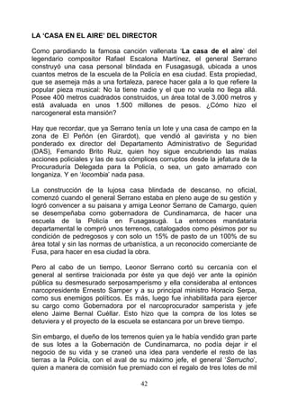 LA ‘CASA EN EL AIRE’ DEL DIRECTOR

Como parodiando la famosa canción vallenata ‘La casa de el aire’ del
legendario compositor Rafael Escalona Martínez, el general Serrano
construyó una casa personal blindada en Fusagasugá, ubicada a unos
cuantos metros de la escuela de la Policía en esa ciudad. Esta propiedad,
que se asemeja más a una fortaleza, parece hacer gala a lo que refiere la
popular pieza musical: No la tiene nadie y el que no vuela no llega allá.
Posee 400 metros cuadrados construidos, un área total de 3.000 metros y
está avaluada en unos 1.500 millones de pesos. ¿Cómo hizo el
narcogeneral esta mansión?

Hay que recordar, que ya Serrano tenía un lote y una casa de campo en la
zona de El Peñón (en Girardot), que vendió al gavirista y no bien
ponderado ex director del Departamento Administrativo de Seguridad
(DAS), Femando Brito Ruiz, quien hoy sigue encubriendo las malas
acciones policiales y las de sus cómplices corruptos desde la jefatura de la
Procuraduría Delegada para la Policía, o sea, un gato amarrado con
longaniza. Y en ‘locombia’ nada pasa.

La construcción de la lujosa casa blindada de descanso, no oficial,
comenzó cuando el general Serrano estaba en pleno auge de su gestión y
logró convencer a su paisana y amiga Leonor Serrano de Camargo, quien
se desempeñaba como gobernadora de Cundinamarca, de hacer una
escuela de la Policía en Fusagasugá. La entonces mandataria
departamental le compró unos terrenos, catalogados como pésimos por su
condición de pedregosos y con solo un 15% de pasto de un 100% de su
área total y sin las normas de urbanística, a un reconocido comerciante de
Fusa, para hacer en esa ciudad la obra.

Pero al cabo de un tiempo, Leonor Serrano cortó su cercanía con el
general al sentirse traicionada por éste ya que dejó ver ante la opinión
pública su desmesurado serposamperismo y ella consideraba al entonces
narcopresidente Ernesto Samper y a su principal ministro Horacio Serpa,
como sus enemigos políticos. Es más, luego fue inhabilitada para ejercer
su cargo como Gobernadora por el narcoprocurador samperista y jefe
eleno Jaime Bernal Cuéllar. Esto hizo que la compra de los lotes se
detuviera y el proyecto de la escuela se estancara por un breve tiempo.

Sin embargo, el dueño de los terrenos quien ya le había vendido gran parte
de sus lotes a la Gobernación de Cundinamarca, no podía dejar ir el
negocio de su vida y se craneó una idea para venderle el resto de las
tierras a la Policía, con el aval de su máximo jefe, el general ‘Serrucho’,
quien a manera de comisión fue premiado con el regalo de tres lotes de mil

                                    42
 