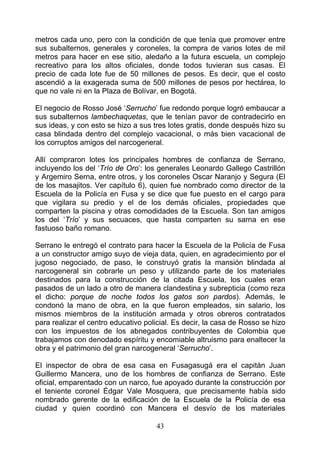 metros cada uno, pero con la condición de que tenía que promover entre
sus subalternos, generales y coroneles, la compra de varios lotes de mil
metros para hacer en ese sitio, aledaño a la futura escuela, un complejo
recreativo para los altos oficiales, donde todos tuvieran sus casas. El
precio de cada lote fue de 50 millones de pesos. Es decir, que el costo
ascendió a la exagerada suma de 500 millones de pesos por hectárea, lo
que no vale ni en la Plaza de Bolívar, en Bogotá.

El negocio de Rosso José ‘Serrucho’ fue redondo porque logró embaucar a
sus subalternos lambechaquetas, que le tenían pavor de contradecirlo en
sus ideas, y con esto se hizo a sus tres lotes gratis, donde después hizo su
casa blindada dentro del complejo vacacional, o más bien vacacional de
los corruptos amigos del narcogeneral.

Allí compraron lotes los principales hombres de confianza de Serrano,
incluyendo los del ‘Trío de Oro’: los generales Leonardo Gallego Castrillón
y Argemiro Serna, entre otros, y los coroneles Oscar Naranjo y Segura (El
de los masajitos. Ver capítulo 6), quien fue nombrado como director de la
Escuela de la Policía en Fusa y se dice que fue puesto en el cargo para
que vigilara su predio y el de los demás oficiales, propiedades que
comparten la piscina y otras comodidades de la Escuela. Son tan amigos
los del ‘Trío’ y sus secuaces, que hasta comparten su sarna en ese
fastuoso baño romano.

Serrano le entregó el contrato para hacer la Escuela de la Policía de Fusa
a un constructor amigo suyo de vieja data, quien, en agradecimiento por el
jugoso negociado, de paso, le construyó gratis la mansión blindada al
narcogeneral sin cobrarle un peso y utilizando parte de los materiales
destinados para la construcción de la citada Escuela, los cuales eran
pasados de un lado a otro de manera clandestina y subrepticia (como reza
el dicho: porque de noche todos los gatos son pardos). Además, le
condonó la mano de obra, en la que fueron empleados, sin salario, los
mismos miembros de la institución armada y otros obreros contratados
para realizar el centro educativo policial. Es decir, la casa de Rosso se hizo
con los impuestos de los abnegados contribuyentes de Colombia que
trabajamos con denodado espíritu y encomiable altruismo para enaltecer la
obra y el patrimonio del gran narcogeneral ‘Serrucho’.

El inspector de obra de esa casa en Fusagasugá era el capitán Juan
Guillermo Mancera, uno de los hombres de confianza de Serrano. Este
oficial, emparentado con un narco, fue apoyado durante la construcción por
el teniente coronel Édgar Vale Mosquera, que precisamente había sido
nombrado gerente de la edificación de la Escuela de la Policía de esa
ciudad y quien coordinó con Mancera el desvío de los materiales

                                     43
 