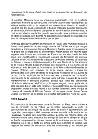 necesarios de la obra oficial para realizar la residencia de descanso del
narcogeneral.

El capataz Mancera tuvo su merecida gratificación. Era el ayudante
personal y hombre de confianza de ‘Serrucho’, quien para recompensar su
valiosa colaboración y en especial su acrecentado silencio, lo envió a
Londres por dos años, excediendo el tiempo ordenado para las comisiones
en el exterior, donde adelantó postgrado en administración de empresas, el
cual le permitió los contactos para la apertura de unas graciosas cuentas
en libras esterlinas, con dineros no precisamente producto de sus haberes,
sino de mala procedencia obtenidos por su jefe.

¿Por qué construyó Serrano su mansión en Fusa? Este municipio cautivó a
Rosso José producto de esa magia propia del Caribe, en la que surgen
dictadores y tiranos como Somoza, Duvalier y Trujillo, pues el narcogeneral
no podía ser la excepción. El autollamado ‘mejor policía del mundo’ logró
sepultar una fortuna en recursos del Estado en un lote donde también
erigió una injustificable e innecesaria escuela de formación de policías,
ubicada a solo 30 kilómetros de la Escuela de Policía Jiménez de Quesada
en Sibaté, a escasos 45 kilómetros de la Escuela Nacional de Carabineros
de la Policía Alfonso López Pumarejo en Facatativá y a no menos de 80
kilómetros de la Escuela de Granaderos de la Policía Gabriel González en
Espinal (Tolima), con canchas de tenis, sauna, Jacuzzi y todas las
comodidades sólo para brindarse la seguridad necesaria en su quinta de
recreo por la vecindad de la futura escuela y obtener así protección
permanente de la institución. Además, para sufragar a costa de la misma
mantenimiento y servicios públicos, puesto que tanto las conexiones
hidráulicas, eléctricas, telefónicas y de aguas negras, hacen parte de un
solo paquete. Es en esta ‘villa romana’, y no exactamente por lo estoico del
propietario, donde Serrano recibe a sus ilustres visitantes, entre los que se
cuentan el narcofiscal Alfonso Gómez, el narcoprocurador Jaime Bernal
Cuéllar y a ‘Daniel’, el ex policía jefe de jefes del Cartel del Norte del Valle.

OTRA TAJADA

El constructor de la majestuosa casa de Serrano en Fusa, fue el mismo al
que la Dirección de la Policía ya le había adjudicado, a dedo, la
construcción de un bloque de cuatro pisos de aulas y apartamentos con
capacidad para alojar a 400 personas en otra escuela de la institución en
Facatativá, negocio que incumplió porque, a pesar de haberle dado una
millonaria suma como adelanto, no entregó la obra en el tiempo en el que
se había comprometido, dizque porque se le acabaron los recursos. Sin
embargo, se le dio el resto del dinero para que terminara el trabajo. Ese
negocio fue objeto de denuncias ante las autoridades y los medios por

                                       44
 