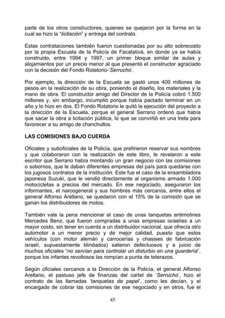 parte de los otros constructores, quienes se quejaron por la forma en la
cual se hizo la “licitación” y entrega del contrato.

Estas contrataciones también fueron cuestionadas por su alto sobrecosto
por la propia Escuela de la Policía de Facatativá, en donde ya se había
construido, entre 1994 y 1997, un primer bloque similar de aulas y
alojamientos por un precio menor al que presentó el constructor agraciado
con la decisión del Fondo Rotatorio-’Serrucho’.

Por ejemplo, la dirección de la Escuela se gastó unos 400 millones de
pesos en la realización de su obra, poniendo el diseño, los materiales y la
mano de obra. El constructor amigo del Director de la Policía cobró 1.500
millones y, sin embargo, incumplió porque había pactado terminar en un
año y lo hizo en dos. El Fondo Rotatorio le quitó la ejecución del proyecto a
la dirección de la Escuela, porque el general Serrano ordenó que había
que sacar la obra a licitación pública, lo que se convirtió en una treta para
favorecer a su amigo de chanchullos.

LAS COMISIONES BAJO CUERDA

Oficiales y suboficiales de la Policía, que prefirieron reservar sus nombres
y que colaboraron con la realización de este libro, le revelaron a este
escritor que Serrano había montando un gran negocio con las comisiones
o sobornos, que le daban diferentes empresas del país para quedarse con
los jugosos contratos de la institución. Este fue el caso de la ensambladora
japonesa Suzuki, que le vendió directamente al organismo armado 1.000
motocicletas a precios del mercado. En ese negociado, aseguraron los
informantes, el narcogeneral y sus hombres más cercanos, entre ellos el
general Alfonso Arellano, se quedaron con el 15% de la comisión que se
ganan los distribuidores de motos.

También vale la pena mencionar el caso de unas tanquetas antimotines
Mercedes Benz, que fueron compradas a unas empresas israelíes a un
mayor costo, sin tener en cuenta a un distribuidor nacional, que ofrecía otro
automotor a un menor precio y de mejor calidad, puesto que estos
vehículos (con motor alemán y carrocerías y chasises de fabricación
israelí, supuestamente blindados) salieron defectuosos y a juicio de
muchos oficiales “no servían para controlar un disturbio en una guardería”,
porque los infantes revoltosos las rompían a punta de teterazos.

Según oficiales cercanos a la Dirección de la Policía, el general Alfonso
Arellano, el pastuso jefe de finanzas del cartel de ‘Serrucho’, hizo el
contrato de las llamadas ‘tanquetas de papel’, como les decían, y el
encargado de cobrar las comisiones de ese negociado y en otros, fue el

                                     45
 