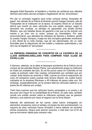 abogado Ediel Saavedra, el testaferro y hombre de confianza que utilizaba
Serrano para estos oscuros arreglos o legalización de los ‘serruchazos’.

Por dar un concepto negativo para evitar comprar dichas ‘tanquetas de
papel’, fue retirado de la Policía el teniente coronel Vargas Campos, jefe de
Transportes de la institución en la época. El experto oficial en un estudio
afirmó que invertir en esos vehículos era una estafa, porque, según lo
demostró con pruebas, su blindaje no aguantaba una simple bomba
Molotov, que son botellas llenas de gasolina a las que se les prende una
mecha y se tiran con la mano, porque se incendiaban. Por este
pronunciamiento, que afectaba los intereses de Serrano y Arellano, perdió
su puesto Vargas Campos y luego los dos corruptos generales nombraron
a otro oficial de su total manejo, que tal vez atemorizado, dio un visto
favorable para la adquisición de los inútiles y costosos automotores y así
otra vez se legalizó el ‘serruchazo’.
                              ________________

LA EMPRESA DISNISSAN SE CONVIRTIÓ EN LA FAVORITA DE LA
LLAVE SERRANO-ARELLANO PARA COMPRAR TODA CLASE DE
PATRU LLAS.
                   ________________

A Serrano, además, se le debe el desangre económico de la Policía con la
compra de las patrullas Nissan Patrol, que actualmente posee la institución
en todas las ciudades del país. Es de los pocos casos en Colombia en los
cuales el producto salió más costoso comprándolo por cantidad que por
unidad. Esta historia se remonta a 1996, cuando se inició la adquisición de
unos mil camperos cuatro puertas todo terreno Nissan, los cuales fueron
cotizados en la empresa Disnissan a 40 millones de pesos cada uno. Sin
embargo, inexplicablemente, en la compra total los vehículos salieron a un
precio de 45 millones por unidad.

Todo hace suponer que los vehiculos fueron comprados a un precio y se
les puso otro mayor en la contabilidad de la Policía. En este caso, también
circuló una creíble versión sobre la millonaria comisión que se ganaron
Serrano y sus esbirros por hacer el negocio con la firma Nissan.

Además del sobrecosto de los carros, estos fueron entregados sin
elementos necesarios como el aírbag y el equipo de aire acondicionado. La
mayoría de esos vehículos fueron enviados a tierra caliente sin ponerles
dichos accesorios, dizque para ahorrar recursos, o más bien con el fin de
que se arruinaran rápido para comprar más.



                                     46
 