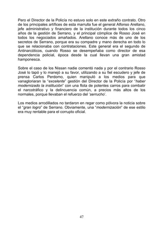 Pero el Director de la Policía no estuvo solo en este extraño contrato. Otro
de los principales artífices de esta marrulla fue el general Alfonso Arellano,
jefe administrativo y financiero de la institución durante todos los cinco
años de la gestión de Serrano, y el principal cómplice de Rosso José en
todos los negociados amañados. Arellano conoce más de uno de los
secretos de Serrano, porque era su compadre y mano derecha en todo lo
que se relacionaba con contrataciones. Este general era el segundo de
Antinarcóticos, cuando Rosso se desempeñaba como director de esa
dependencia policial, época desde la cual llevan una gran amistad
hamponesca.

Sobre el caso de los Nissan nadie comentó nada y por el contrario Rosso
José lo tapó y lo manejó a su favor, utilizando a su fiel escudero y jefe de
prensa Carlos Perdomo, quien manipuló a los medios para que
vanagloriaran la “excelente” gestión del Director de la Policía por “haber
modernizado la institución” con una flota de potentes carros para combatir
el narcotráfico y la delincuencia común, a precios más altos de los
normales, porque llevaban el refuerzo del ‘serrucho’.

Los medios arrodillados no tardaron en regar como pólvora la noticia sobre
el “gran logro” de Serrano. Obviamente, una “modernización” de ese estilo
era muy rentable para el corrupto oficial.




                                     47
 