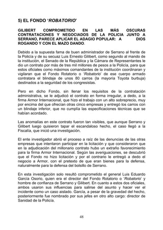 5) EL FONDO ‘ROBATORIO’

GILIBERT   COMPROMETIDO     EN   LAS   MÁS   OSCURAS
CONTRATACIONES Y NEGOCIADOS DE LA POLICIA JUNTO A
SERRANO, PARECE APLICAR EL ADAGIO POPULAR: A     DIOS
ROGANDO Y CON EL MAZO DANDO.

Debido a la supuesta fama de buen administrador de Serrano al frente de
la Policía y de su secuaz Luis Ernesto Gilibert, como segundo al mando de
la institución, el Senado de la República y la Cámara de Representantes le
dio un contrato por más de tres mil millones de pesos a la Policía, para que
estos oficiales como máximos comandantes de la institución coordinaran y
vigilaran que el Fondo Rotatorio o ‘Robatorio’ de ese cuerpo armado
contratara el blindaje de unos 80 carros (la mayoría Toyota burbuja)
destinados a la seguridad de los congresistas.

Pero en dicho Fondo, sin llenar los requisitos de la contratación
administrativa, se le adjudicó el contrato en forma irregular, a dedo, a la
firma Armor Internacional, que hizo el trabajo con un alto sobreprecio, muy
por encima del que ofrecían otras cinco empresas y entregó los carros con
un blindaje inferior, que no cumplía las especificaciones técnicas que se
habían acordado.

Las anomalías en este contrato fueron tan visibles, que aunque Serrano y
Gilibert luego quisieron tapar el escandaloso hecho, el caso llegó a la
Fiscalía, que inició una investigación.

El ente investigador abrió el proceso a raíz de las denuncias de las otras
empresas que intentaron participar en la licitación y que consideraron que
en la adjudicación del millonario contrato hubo un extraño favorecimiento
para la firma Armor Internacional. Según las averiguaciones, se descubrió
que el Fondo no hizo licitación y por el contrario le entregó a dedo el
negocio a Armor, con el pretexto de que eran bienes para la defensa,
naturalmente para la defensa del bolsillo de Serrano.

En esta investigación solo resultó comprometido el general Luis Eduardo
García Osorio, quien era el director del Fondo Rotatorio o ‘Robatorio’ y
hombre de confianza de Serrano y Gilibert. En cuanto a estos dos oficiales,
ambos usaron sus influencias para salirse del asunto y hacer ver el
incidente como un caso aislado. García, a pesar de la gravedad del hecho,
posteriormente fue nombrado por sus jefes en otro alto cargo: director de
Sanidad de la Policía.



                                    48
 