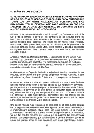 EL SEÑOR DE LOS SEGUROS

EL MONTERIANO EDGARDO ANDRADE ERA EL HOMBRE FAVORITO
DE LOS GENERALES SERRANO Y ARELLANO PARA ENTREGARLE
TODOS LOS CONTRATOS RELACIONADOS CON SEGUROS. ERA
MUY COMÚN VER AL GENERAL ARELLANO CAMINANDO POR LOS
JARDINES DE LA DIRECCIÓN GENERAL, EN COMPAÑÍA DE ESTE
SUJETO MAQUINANDO LOS NEGOCIADOS.

Otro de los turbios episodios de la administración de Serrano en la Policía
fue el de la entrega a dedo de los contratos de los seguros para los
helicópteros y aviones pertenecientes a la institución. Inexplicablemente el
jugoso negocio para asegurar una flotilla de 70 naves, entre Hughes,
BlackHawk, UH1H y Bell 2-12, durante muchos años se lo ganó una sola
empresa conocida como Linpao Ltda., cuyo gerente y principal accionista
es Edgardo Andrade. Este contrato costaba alrededor de 20 mil millones
de pesos al año.

Andrade, natural de Montería (Córdoba), es miembro de una familia muy
humilde cuyo padre era un reconocido mecánico automotriz y latonero del
pueblo muy aficionado al alcohol (y a maltratar a su esposa en medio de
sus borracheras) y es hermano de Lisímaco Andrade un famoso nadador,
aplaudido en toda la ribera del Río Sinú.

Al ahora opulento Edgardo Andrade le adjudicó todos los contratos de los
seguros, sin licitación, su gran amigo el general Alfonso Arellano, el jefe
administrativo y financiero de la Policía y uno de los peones de Serrano.

Andrade se paseaba todas las tardes hablando a susurros con Arellano
(con las manos atrás y con la cabeza abajo) de sus negocios y ‘serruchos’
por los jardines y la zona de parqueo de la Dirección Nacional de la Policía.
Dicha zona se convirtió en el sitio donde se fraguaron todos los oscuros
negociados de Serrano y sus cómplices. Por eso era común ver a la hora
del almuerzo a este narcogeneral, caminando con las manos en los
bolsillos, al lado de su infatigable Carlos Perdomo, planeando sus montajes
para engañar a los medios y a la opinión pública.

Uno de los hechos más relevantes de este caso es el pago de las pólizas
de los seguros cuando se accidentaron algunas de las naves cubiertas por
el multimillonario negocio. ¿Qué pasó con esos dineros en la Policía?
¿Cómo fueron reintegrados por esa institución al presupuesto de la Nación,
ya que fue con los recursos del Estado que se pagaron las astronómicas
pólizas? Las preguntas hay que trashilárselas al general Serrano, que es el
único que puede saber lo qué aconteció con esas gigantescas sumas,

                                     49
 