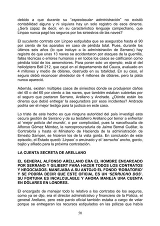 debido a que durante su “espectacular administración” no existió
contabilidad alguna y ni siquiera hay un solo registro de esos dineros.
¿Será capaz de decir, en su característico lenguaje campechano, que
Linpao nunca pagó los seguros por los siniestros de las naves?

El suculento contrato con Linpao estipulaba que se aseguraba hasta el 90
por ciento de los aparatos en caso de pérdida total. Pues, durante los
últimos seis años (lo que incluye a la administración de Serrano) hay
registro de que unas 13 naves se accidentaron por ataques de la guerrilla,
fallas técnicas o errores humanos y en todos los casos se calificaron como
pérdida total de los aeromotores. Para poner solo un ejemplo, está el del
helicóptero Bell 212, que cayó en el departamento del Cauca, avaluado en
4 millones y medio de dólares, destruido en su totalidad. En su caso, el
seguro debió reconocer alrededor de 4 millones de dólares, pero la plata
nunca apareció.

Además, existen múltiples casos de siniestros donde se produjeron daños
del 40 o del 60 por ciento a las naves, que también estaban cubiertas por
el seguro que pactaron Serrano, Arellano y Andrade. ¿Dónde están los
dineros que debió entregar la aseguradora por esos incidentes? Andrade
podría ser el mejor testigo para la justicia en este caso.

Lo triste de este hecho es que ninguna autoridad del país investigó esta
oscura gestión de Serrano y de su testaferro Arellano por temor a enfrentar
al ‘mejor policía del mundo’, o por complicidad, pues la narcofiscalía de
Alfonso Gómez Méndez, la narcoprocuraduría de Jaime Bernal Cuéllar, la
Contraloría y hasta el Ministerio de Hacienda de la administración de
Ernesto Samper, se hicieron los de la vista gorda. En conclusión de este
episodio, el Estado quedó ‘Linpao’ o arruinado y el ‘serrucho’ ancho, gordo,
bajito y afilado para la próxima contratación.

LA CUENTA SECRETA DE ARELLANO

EL GENERAL ALFONSO ARELLANO ERA EL HOMBRE ENCARCADO
POR SERRANO Y GILIBERT PARA HACER TODOS LOS CONTRATOS
Y NEGOCIADOS. MANEJABA A SU ANTOJO EL FONDO ‘ROBATORIO’
Y SE PODRÍA DECIR QUE ESTE OFICIAL ES UN ‘SERRUCHO DOS’.
SU FORTUNA ES INCALCULABLE Y AHORA MANEJA UNA CUENTA
EN DÓLARES EN LONDRES.

El encargado de manejar todo lo relativo a los contratos de los seguros,
como ya se dijo, era el director administrativo y financiero de la Policía, el
general Arellano, pero este pardo oficial también estaba a cargo de velar
porque se entregaran los recursos estipulados en las pólizas que había

                                     50
 