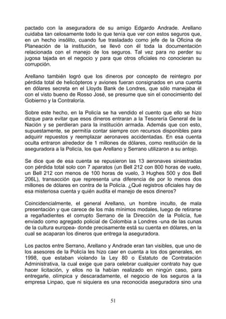 pactado con la aseguradora de su amigo Edgardo Andrade. Arellano
cuidaba tan celosamente todo lo que tenía que ver con estos seguros que,
en un hecho insólito, cuando fue trasladado como jefe de la Oficina de
Planeación de la institución, se llevó con él toda la documentación
relacionada con el manejo de los seguros. Tal vez para no perder su
jugosa tajada en el negocio y para que otros oficiales no conocieran su
corrupción.

Arellano también logró que los dineros por concepto de reintegro por
pérdida total de helicópteros y aviones fueran consignados en una cuenta
en dólares secreta en el Lloyds Bank de Londres, que sólo manejaba él
con el visto bueno de Rosso José, se presume que sin el conocimiento del
Gobierno y la Contraloría.

Sobre este hecho, en la Policía se ha vendido el cuento que ello se hizo
dizque para evitar que esos dineros entraran a la Tesorería General de la
Nación y se perdieran para la institución armada. Además que con esto,
supuestamente, se permitía contar siempre con recursos disponibles para
adquirir repuestos y reemplazar aeronaves accidentadas. En esa cuenta
oculta entraron alrededor de 1 millones de dólares, como restitución de la
aseguradora a la Policía, los que Arellano y Serrano utilizaron a su antojo.

Se dice que de esa cuenta se repusieron las 13 aeronaves siniestradas
con pérdida total solo con 7 aparatos (un Bell 212 con 800 horas de vuelo,
un Bell 212 con menos de 100 horas de vuelo, 3 Hughes 500 y dos Bell
206L), transacción que representa una diferencia de por lo menos dos
millones de dólares en contra de la Policía. ¿Qué registros oficiales hay de
esa misteriosa cuenta y quién audita el manejo de esos dineros?

Coincidencialmente, el general Arellano, un hombre inculto, de mala
presentación y que carece de los más mínimos modales, luego de retirarse
a regañadientes el corrupto Serrano de la Dirección de la Policía, fue
enviado como agregado policial de Colombia a Londres -una de las cunas
de la cultura europea- donde precisamente está su cuenta en dólares, en la
cual se acaparan los dineros que entrega la aseguradora.

Los pactos entre Serrano, Arellano y Andrade eran tan visibles, que uno de
los asesores de la Policía les hizo caer en cuenta a los dos generales, en
1998, que estaban violando la Ley 80 o Estatuto de Contratación
Administrativa, la cual exige que para celebrar cualquier contrato hay que
hacer licitación, y ellos no la habían realizado en ningún caso, para
entregarle, olímpica y descaradamente, el negocio de los seguros a la
empresa Linpao, que ni siquiera es una reconocida aseguradora sino una


                                    51
 