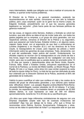mera intermediaria, detalle que obligaba aun más a realizar el concurso de
méritos, si querían evitar futuros problemas.

El Director de la Policía y su general mandadero, acatando las
recomendaciones en este sentido, convocaron en ese año la licitación
pública, pero ¡vaya sorpresa!, quien se la ganó fue la misma Linpao, de
Edgardo Andrade, procedimiento con el que los oscuros generales
legalizaron su ‘serrucho’. ¿Esto hacía parte de sus famosas políticas de
gerencia moderna?

Así las cosas, el negocio entre Serrano, Arellano y Andrade se volvió tan
lucrativo, que este último se daba el lujo de invitar cada año, con todos los
gastos pagados por su empresa, a un grupo de cinco generales, con sus
respectivas señoras, cercanos al Director de la Policía y su segundero,
para que pasearan por toda Europa, Estados Unidos y, en algunos casos,
viajaran hasta Israel, con el argumento de que iban a entrevistarse en
Londres (Inglaterra) o en Houston (E.U.) con los directivos de la firma
Lloyds, la reaseguradora de Linpao, para negociar las pólizas y recibir
información sobre las garantías de esas empresas. Todo, obviamente, con
el aval del autollamado ‘mejor policía del mundo’. Evidentemente, los
oficiales viajeros se reunían con la reaseguradora en una charla de dos a
tres horas, según han relatado algunos de los ‘castigados’ con esta dura
misión, pero eso no justificaba que su periplo durara en promedio entre 15
a 25 días por lujosos y deslumbrantes sitios del Reino Unido, España,
Francia, Italia, Israel o Estados Unidos, incluyendo espectáculos en el
Corral de la Pacheca, La revista del Meliá Castilla, Le Moulin Rouge, Place
Pigalle, El Lido o La Vegas, entre otros (Un caso similar ocasionó la caída
de toda la cúpula militar en Perú). La lista de los que han disfrutado de este
tour ordenado por la Dirección General de la Policia, asciende al 60% del
generalato de la institución.

Valdría la pena cuantificar el valor que conlleva el viaje y los costos de la
estadía del grupo de afortunados generales y sus señoras para realizar
esta ‘dificultosa misión’: Los pasajes Bogotá-Londres-Madrid-Paris-Roma-
Jerusalén-Madrid-Bogotá, cuestan alrededor de 25 mil dólares. Y el hotel,
la comida, los espectáculos y los traslados tienen un promedio de 22.500
dólares diarios, lo cual representa un total de 300 mil dólares
aproximadamente, durante los 15 ó 20 días de su sacrificante gira.

¿Es ético que quien haga millonarias contrataciones de seguros con una
empresa respetable acepte este tipo de costosas invitaciones del
contratista? Algo hay por debajo de la mesa. ¿Por qué a firmas tan
reconocidas como Delima, Summa, Suramericana, Colseguros y otras,
nunca se les daba la oportunidad de licitar? La respuesta está en que ese

                                     52
 