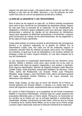 negocio era solo para Linpao. ¿No parece esto un cuento de Las Mil y una
Noches o más bien de Alí Babá ‘Serrucho’ y sus 40 ladrones de color
verde? Eso solo se vivió en las gestiones de Serrano y Gilibert.

LA ERA DE LA SEGURITIS Y LOS TESTAFERROS

Pero el tema de los seguros no para allí. La Policía contrata anualmente
para cubrir el giro normal de sus actividades las siguientes pólizas: Seguro
de vida para todo el personal de la institución, en las modalidades de
obligatorio y voluntario; seguro obligatorio para sus vehículos; seguro para
almacenistas y personal de manejo de los almacenes de intendencia;
seguro para repuestos de diferentes automotores y armamentos y seguros
para funcionarios de manejo de las administraciones, de las pagadurías y
de las cajas principal y generales.

Todas estas pólizas se hicieron durante la administración del narcogeneral
Serrano y se siguieron realizando en la gestión de Gilibert con la
intermediaria Linpao Ltda. Por cada uno de los anteriores seguros la
institución cancela miles de millones de pesos como prima. Sin embargo,
los contratos, al igual que el de los helicópteros y los aviones, también se
entregan a dedo sin hacer ninguna licitación, en una clara violación de la
Ley de Contratación.

Lo que demuestra la incapacidad administrativa de sus directivos como
Serrano, Gilibert y Arellano, entre otros, para cumplir con la ley, pero no
para darles toda clase de jugosos negociados a sus amigos o parientes.
Entre algunos beneficiados, además de Edgardo Andrade, están Mauricio
Castillo Cajiao, Ediel Saavedra (reconocido testaferro de Serrano); Víctor
Vasto, dueño del Restaurante Las Acacias; Pedro Juan Panqueva
Mogollón, Jorge Vargas y Juan Hernández Celis, eterno secretario general
del inepto presidente Andrés Pastrana, y de cuyos contratos nos
referiremos más adelante.

Sobre Jorge Vargas, se dice que es primo del director de la Policía, el
funesto general Luis Ernesto Gilibert, y maneja a su antojo toda la caja
menor del organismo armado, especialmente para su propio beneficio.

En cuanto a Pedro Panqueva, es el propietario de las firmas Inversiones
Satélite e Inversiones Montenegro, nombres bajo los cuales presenta tres
propuestas diferentes para un mismo objeto. Panqueva, es reconocido en
los corrillos de la Policía por ser el principal agiotista o prestamista de
suboficiales, oficiales, funcionarios de todo orden, entre los que se incluye
a miembros de la Justicia Penal Militar, tal es el caso de su íntima amiga
Lucrecia López Valenzuela, fiscal de la Dirección General de la institución.

                                     53
 