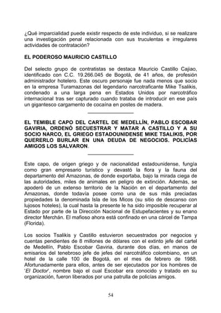 ¿Qué imparcialidad puede existir respecto de este individuo, si se realizare
una investigación penal relacionada con sus truculentas e irregulares
actividades de contratación?

EL PODEROSO MAURICIO CASTILLO

Del selecto grupo de contratistas se destaca Mauricio Castillo Cajiao,
identificado con C.C. 19.266.045 de Bogotá, de 41 años, de profesión
administrador hotelero. Este oscuro personaje fue nada menos que socio
en la empresa Turamazonas del legendario narcotraficante Mike Tsalikis,
condenado a una larga pena en Estados Unidos por narcotráfico
internacional tras ser capturado cuando trataba de introducir en ese país
un gigantesco cargamento de cocaína en postes de madera.
                            ________________

EL TEMIBLE CAPO DEL CARTEL DE MEDELLÍN, PABLO ESCOBAR
GAVIRIA, ORDENÓ SECUESTRAR Y MATAR A CASTILLO Y A SU
SOCIO NARCO, EL GRIEGO ESTADOUNIDENSE MIKE TSALIKIS, POR
QUERERLO BURLAR EN UNA DEUDA DE NEGOCIOS. POLICÍAS
AMIGOS LOS SALVARON.
                     ________________

Este capo, de origen griego y de nacionalidad estadounidense, fungía
como gran empresario turístico y devastó la flora y la fauna del
departamento del Amazonas, de donde exportaba, bajo la mirada ciega de
las autoridades, miles de animales en peligro de extinción. Además, se
apoderó de un extenso territorio de la Nación en el departamento del
Amazonas, donde todavía posee como una de sus más preciadas
propiedades la denominada Isla de los Micos (su sitio de descanso con
lujosos hoteles), la cual hasta la presente le ha sido imposible recuperar al
Estado por parte de la Dirección Nacional de Estupefacientes y su enano
director Merchán. El mafioso ahora está confinado en una cárcel de Tampa
(Florida).

Los socios Tsalikis y Castillo estuvieron secuestrados por negocios y
cuentas pendientes de 8 millones de dólares con el extinto jefe del cartel
de Medellín, Pablo Escobar Gaviria, durante dos días, en manos de
emisarios del tenebroso jefe de jefes del narcotráfico colombiano, en un
hotel de la calle 100 de Bogotá, en el mes de febrero de 1988.
Afortunadamente para ellos, antes de ser ejecutados por los hombres de
‘El Doctor’, nombre bajo el cual Escobar era conocido y tratado en su
organización, fueron liberados por una patrulla de policías amigos.


                                     54
 