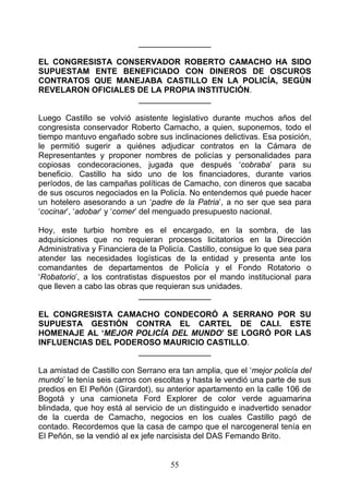 ________________

EL CONGRESISTA CONSERVADOR ROBERTO CAMACHO HA SIDO
SUPUESTAM ENTE BENEFICIADO CON DINEROS DE OSCUROS
CONTRATOS QUE MANEJABA CASTILLO EN LA POLICÍA, SEGÚN
REVELARON OFICIALES DE LA PROPIA INSTITUCIÓN.
                    ________________

Luego Castillo se volvió asistente legislativo durante muchos años del
congresista conservador Roberto Camacho, a quien, suponemos, todo el
tiempo mantuvo engañado sobre sus inclinaciones delictivas. Esa posición,
le permitió sugerir a quiénes adjudicar contratos en la Cámara de
Representantes y proponer nombres de policías y personalidades para
copiosas condecoraciones, jugada que después ‘cobraba’ para su
beneficio. Castillo ha sido uno de los financiadores, durante varios
períodos, de las campañas políticas de Camacho, con dineros que sacaba
de sus oscuros negociados en la Policía. No entendemos qué puede hacer
un hotelero asesorando a un ‘padre de la Patria’, a no ser que sea para
‘cocinar’, ‘adobar’ y ‘comer’ del menguado presupuesto nacional.

Hoy, este turbio hombre es el encargado, en la sombra, de las
adquisiciones que no requieran procesos licitatorios en la Dirección
Administrativa y Financiera de la Policía. Castillo, consigue lo que sea para
atender las necesidades logísticas de la entidad y presenta ante los
comandantes de departamentos de Policía y el Fondo Rotatorio o
‘Robatorio’, a los contratistas dispuestos por el mando institucional para
que lleven a cabo las obras que requieran sus unidades.
                             ________________

EL CONGRESISTA CAMACHO CONDECORÓ A SERRANO POR SU
SUPUESTA GESTIÓN CONTRA EL CARTEL DE CALI. ESTE
HOMENAJE AL ‘MEJOR POLICÍA DEL MUNDO’ SE LOGRÓ POR LAS
INFLUENCIAS DEL PODEROSO MAURICIO CASTILLO.
                    ________________

La amistad de Castillo con Serrano era tan amplia, que el ‘mejor policía del
mundo’ le tenía seis carros con escoltas y hasta le vendió una parte de sus
predios en El Peñón (Girardot), su anterior apartamento en la calle 106 de
Bogotá y una camioneta Ford Explorer de color verde aguamarina
blindada, que hoy está al servicio de un distinguido e inadvertido senador
de la cuerda de Camacho, negocios en los cuales Castillo pagó de
contado. Recordemos que la casa de campo que el narcogeneral tenía en
El Peñón, se la vendió al ex jefe narcisista del DAS Femando Brito.


                                     55
 