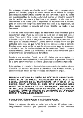 Sin embargo, el poder de Castillo pareció haber crecido después de la
gestión de Serrano, porque el nuevo director de la Policía, el corrupto
general Luis Emesto Gilibert, a cambio de seis vehículos, le puso 10 carros
con guardaespaldas. En cierta oportunidad, cuando un oficial lo cuestionó
por la cantidad de carros y hombres a su servicio, le dijo que esos
automotores eran vitales para la seguridad del representante Camacho,
pero en realidad el congresista solo tenía dos autos a su disposición, los
otros carros estaban al servicio del propio Castillo, su madre y sus
hermanos.

Castillo se jacta de que él es capaz de hacer echar a los directores que le
desautoricen algo. Pues su influencia se notó con el caso del coronel
Jaime Vera, quien hizo revisar el esquema de seguridad de Roberto
Camacho porque le parecía exagerado el número de carros y escoltas que
tenía para su supuesta custodia. Castillo llamó al oficial y le dijo que por
actitudes como esa, es que nunca ha sido ni será ascendido a general.
Efectivamente, Vera jamás ha sido tenido en cuenta para los ascensos,
contrario al caso de muchos oficiales de la cuerda del Director, como el
coronel Orlando Correa, que fue llamado a hacer curso de General por el
simple mérito de ser el consuegro de Gilibert.

Desde la era serranista, Castillo se volvió célebre por hacer orgías con
putas y licores finos importados, a las que invitaba a generales corruptos
de la parte administrativa de la Policía. Bacanales que continúa haciendo.

Este sujeto es el propietario de un sórdido apartamento clandestino, al cual
concurre con relativa frecuencia el pervertido Luis Ernesto Gilibert, y
adonde le llevan niñitos de vida licenciosa para hacer sus orgías.
                             ________________

MAURICIO CASTILLO ES DUEÑO DE MÚLTIPLES PROPIEDADES,
ENTRE ELLAS UN LUJOSO APARTAMENTO EN EL NORTE DE
BOGOTA UBICADO EN LA TRANSVERSAL 19A # 107-41, EN EL
EDIFICIO CHICÓ NAVXRRA, EL CUAL TIENE ANEXADOS NADA
MENOS QUE 15 GARAJES Y POSEE UN PRECIO NO COMERCIAL DE
101 MILLONES DE PESOS, SEGUN UN FACSÍMIL DE NOTARIADO Y
REGISTRO. ¿CUANTOS DINEROS DE CONTRATOS DE LA POLICÍA
FUERON A PARAR A ESOS BIENES?
                    ________________

CORRUPCIÓN, CORRUPCIÓN, Y MÁS CORRUPCIÓN...

Sobre los seguros de vida se sabe que más de 90 pólizas fueron
irregularmente cobradas por personas diferentes a los familiares

                                    56
 