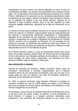 beneficiados de igual número de policías fallecidos en todo el país en
cumplimiento del deber. Se conoció que empleados de la empresa Linpao
Ltda., con complicidad de funcionarios de Recursos Humanos de la misma
Policía, valiéndose de la ignorancia de los verdaderos beneficiarios sobre
la existencia de este seguro, taparon los hechos o han buscado la manera
de no pagarles las pólizas a las que tienen derecho, dejando en la
orfandad a estas humildes familias, pero sí las han cobrado por ellos
utilizando papeles falsificados, abusando de la falta de información de la
gente.

La Policía es de las pocas entidades del país en la cual los encargados de
cobrar los seguros no efectúan ninguna gestión ante las aseguradoras por
las lesiones y consecuentes atenciones hospitalarias e incapacidades
laborales de los miembros de esa institución, ocurridas en accidentes de
tránsito y amparadas pon el Seguro Obligatorio de Accidentes de Tránsito
(SOAT), suscrito con la compañía La Previsora. Por tal concepto se han
dejado de recaudar, en detrimento del sistema de salud de la Policía, en
los últimos tres años (Durante las gestiones de Serrano y Gilibert) la nada
despreciable suma de 10 mil millones de pesos.

En la Policía también sucede un caso sin precedentes desde hace varios
años: No se sabe cuántos y dónde están los dineros que le han ingresado
al fisco nacional por las reiteradas pérdidas de armamento y municiones,
como reintegro de estos bienes asegurados. Los directores de turno,
Serrano y Gilibert, callan al respecto y nada pasa.

MALVERSACIÓN A GRANEL

Durante los períodos de Serrano y Gilibert ocurrieron tantos casos de
corrupción, malversación y diversas irregularidades, que ni siquiera
entrarían dentro de una voluminosa enciclopedia, pero hay uno que no se
puede pasar por alto, por afectar a los miles de familiares, enfermos o
ancianos, de los miembros de la Policía.

En 1997, el general serranista Jorge Montero Piraquive le entregó un
suculento contrato por más de 5.000 millones de pesos a una empresa
para que le prestara el servicio médico domiciliario a los familiares y a los
mismos integrantes de la institución.

Sin embargo, a pesar de que el mediocre oficial dio la multimillonaria suma,
el servicio nunca se prestó, porque, al parecer, la firma beneficiada no
tenía médicos, ni equipos y ni siquiera vehículos disponibles para
trasladarse a las consultas. Se pretendía atender en sus casas a los


                                     57
 
