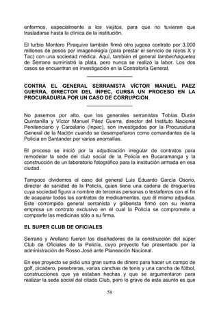 enfermos, especialmente a los viejitos, para que no tuvieran que
trasladarse hasta la clínica de la institución.

El turbio Montero Piraquive también firmó otro jugoso contrato por 3.000
millones de pesos por imagenología (para prestar el servicio de rayos X y
Tac) con una sociedad médica. Aquí, también el general lambechaquetas
de Serrano suministró la plata, pero nunca se realizó la labor. Los dos
casos se encuentran en investigación en la Contraloría General.
                           ________________

CONTRA EL GENERAL SERRANISTA VÍCTOR MANUEL PAEZ
GUERRA, DIRECTOR DEL INPEC, CURSA UN PROCESO EN LA
PROCURADURÍA POR UN CASO DE CORRUPCION.
                   ________________

No pasemos por alto, que los generales serranistas Tobías Durán
Quintanilla y Víctor Manuel Páez Guerra, director del Instituto Nacional
Penitenciario y Carcelario (Inpec), son investigados por la Procuraduria
General de la Nación cuando se desempeñaron como comandantes de la
Policía en Santander por varias anomalías.

El proceso se inició por la adjudicación irregular de contratos para
remodelar la sede del club social de la Policía en Bucaramanga y la
construcción de un laboratorio fotográfico para la institución armada en esa
ciudad.

Tampoco olvidemos el caso del general Luis Eduardo García Osorio,
director de sanidad de la Policía, quien tiene una cadena de droguerías
cuya sociedad figura a nombre de terceras personas o testaferros con el fin
de acaparar todos los contratos de medicamentos, que él mismo adjudica.
Este corrompido general serranista y giliberista firmó con su misma
empresa un contrato exclusivo en el cual la Policía se compromete a
comprarle las medicinas sólo a su firma.

EL SUPER CLUB DE OFICIALES

Serrano y Arellano fueron los diseñadores de la construcción del súper
Club de Oficiales de la Policía, cuyo proyecto fue presentado por la
administración de Rosso José ante Planeación Nacional.

En ese proyecto se pidió una gran suma de dinero para hacer un campo de
golf, picadero, pesebreras, varias canchas de tenis y una cancha de fútbol,
construcciones que ya estaban hechas y que se argumentaron para
realizar la sede social del citado Club, pero lo grave de este asunto es que

                                    58
 