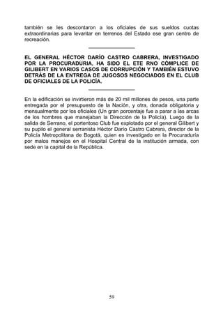 también se les descontaron a los oficiales de sus sueldos cuotas
extraordinarias para levantar en terrenos del Estado ese gran centro de
recreación.
                           ________________

EL GENERAL HÉCTOR DARÍO CASTRO CABRERA, INVESTIGADO
POR LA PROCURADURIA, HA SIDO EL ETE RNO CÓMPLICE DE
GILIBERT EN VARIOS CASOS DE CORRUPCIÓN Y TAMBIÉN ESTUVO
DETRÁS DE LA ENTREGA DE JUGOSOS NEGOCIADOS EN EL CLUB
DE OFICIALES DE LA POLICÍA.
                      ________________

En la edificación se invirtieron más de 20 mil millones de pesos, una parte
entregada por el presupuesto de la Nación, y otra, donada obligatoria y
mensualmente por los oficiales (Un gran porcentaje fue a parar a las arcas
de los hombres que manejaban la Dirección de la Policía). Luego de la
salida de Serrano, el portentoso Club fue explotado por el general Gilibert y
su pupilo el general serranista Héctor Darío Castro Cabrera, director de la
Policía Metropolitana de Bogotá, quien es investigado en la Procuraduría
por malos manejos en el Hospital Central de la institución armada, con
sede en la capital de la República.




                                     59
 