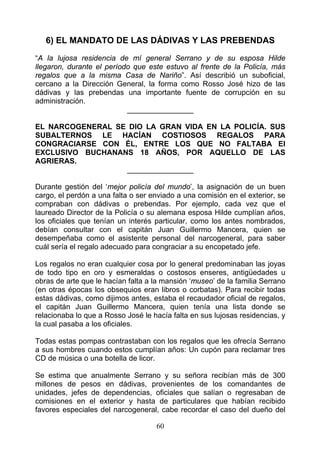 6) EL MANDATO DE LAS DÁDIVAS Y LAS PREBENDAS
“A la lujosa residencia de mí general Serrano y de su esposa Hilde
llegaron, durante el período que este estuvo al frente de la Policía, más
regalos que a la misma Casa de Nariño”. Así describió un suboficial,
cercano a la Dirección General, la forma como Rosso José hizo de las
dádivas y las prebendas una importante fuente de corrupción en su
administración.
                           ________________

EL NARCOGENERAL SE DIO LA GRAN VIDA EN LA POLICÍA. SUS
SUBALTERNOS LE HACÍAN COSTIOSOS REGALOS PARA
CONGRACIARSE CON ÉL, ENTRE LOS QUE NO FALTABA El
EXCLUSIVO BUCHANANS 18 AÑOS, POR AQUELLO DE LAS
AGRIERAS.
                  ________________

Durante gestión del ‘mejor policía del mundo’, la asignación de un buen
cargo, el perdón a una falta o ser enviado a una comisión en el exterior, se
compraban con dádivas o prebendas. Por ejemplo, cada vez que el
laureado Director de la Policía o su alemana esposa Hilde cumplían años,
los oficiales que tenían un interés particular, como los antes nombrados,
debían consultar con el capitán Juan Guillermo Mancera, quien se
desempeñaba como el asistente personal del narcogeneral, para saber
cuál sería el regalo adecuado para congraciar a su encopetado jefe.

Los regalos no eran cualquier cosa por lo general predominaban las joyas
de todo tipo en oro y esmeraldas o costosos enseres, antigüedades u
obras de arte que le hacían falta a la mansión ‘museo’ de la familia Serrano
(en otras épocas los obsequios eran libros o corbatas). Para recibir todas
estas dádivas, como dijimos antes, estaba el recaudador oficial de regalos,
el capitán Juan Guillermo Mancera, quien tenía una lista donde se
relacionaba lo que a Rosso José le hacía falta en sus lujosas residencias, y
la cual pasaba a los oficiales.

Todas estas pompas contrastaban con los regalos que les ofrecía Serrano
a sus hombres cuando estos cumplían años: Un cupón para reclamar tres
CD de música o una botella de licor.

Se estima que anualmente Serrano y su señora recibían más de 300
millones de pesos en dádivas, provenientes de los comandantes de
unidades, jefes de dependencias, oficiales que salían o regresaban de
comisiones en el exterior y hasta de particulares que habían recibido
favores especiales del narcogeneral, cabe recordar el caso del dueño del

                                    60
 