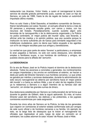 restaurante Las Acacias, Victor Vasto, a quien el narcogeneral le tenía
servicio de escolta gratuita permanente pues, cuando se casó un hijo de
Serrano, en julio de 1999, Vasto le dio de regalo de bodas un automóvil
importado último modelo.

Pero no solo Vasto y Ediel Saavedra, el testaferro consentido de Serrano,
frieron beneficiados con estos ‘favores’, el corrupto oficial le tenía a más de
50 personas y empresas escolta gratis, con carros y motos, con los
recursos del Estado. Paradójicamente, cuando sucedía algún acto
terrorista de la narcoguerrilla o de la delincuencia organizada y la Policía
no podía controlarlo, el ‘mejor policía del mundo’ salía, casi llorando, a
afirmar ante los medios y la opinión pública, que eso sucedía porque la
institución no tenía suficiente pie de fuerza para brindarle segundad a los
indefensos ciudadanos, pero no decía que había ocupado a los agentes
con el fin de integrar escoltas para sus amigos y benefactores.

La verdad es que gran parte de estos ‘favores’ a particulares y a empresas
le eran pagados a Serrano, no solo con caros obsequios, sino dándole
empleo a familiares suyos, a sus hombres de confianza y amigos, en
puestos claves para la afilada del ‘serrucho’.

LA DEDOCRACIA

En la era de Rosso José en la Policía imperó el dominio de la dedocracia
absoluta. Todos los ascensos a coroneles y generales, los nombramientos
en cargos importantes y los envíos en comisiones al exterior, se hacían a
dedo por parte del Director General o sus hombres cercanos. Lo que antes
se ganaba por méritos y acciones destacadas, durante la administración de
este oscuro narcogeneral se obtenía por servilismo hacia el ‘mejor policía
del mundo’ o a hacia su señora Hilde, y por el valor de los regalos (Como
ya lo relatamos) a Serrano o a algún miembro de su famoso clan del
‘serrucho’, sin olvidar las grandes sumas de dinero.

Esa dedocracia establecida por Serrano se institucionalizó de tal forma que
durante la gestión de Gilibert, éste la siguió aplicando. Es más, el nuevo
Director pasó del servilismo, las dádivas y las prebendas, a las jugosas
comisiones económicas por cada asignación.

Durante los cinco años de Serrano en la Policía, la lista de los generales
que viajaron en comisiones al exterior estaba conformada solo por amigos
de este sucio oficial o de hombres cercanos a su familia. Un ejemplo de
esto, es la larga lista de obsequios que le traían al narcogeneral los
oficiales que regresaban al país, luego de estar en comisión en el
extranjero, los cuales adornan la casa ‘museo’ de Rosso José e Hilde.

                                      61
 