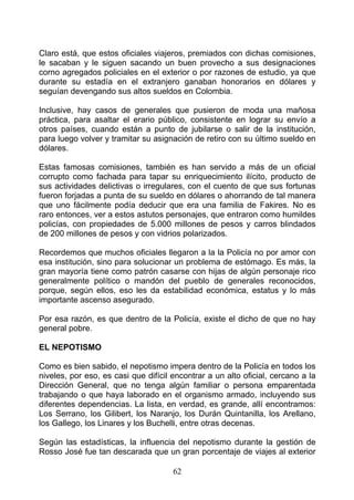 Claro está, que estos oficiales viajeros, premiados con dichas comisiones,
le sacaban y le siguen sacando un buen provecho a sus designaciones
corno agregados policiales en el exterior o por razones de estudio, ya que
durante su estadía en el extranjero ganaban honorarios en dólares y
seguían devengando sus altos sueldos en Colombia.

Inclusive, hay casos de generales que pusieron de moda una mañosa
práctica, para asaltar el erario público, consistente en lograr su envío a
otros países, cuando están a punto de jubilarse o salir de la institución,
para luego volver y tramitar su asignación de retiro con su último sueldo en
dólares.

Estas famosas comisiones, también es han servido a más de un oficial
corrupto como fachada para tapar su enriquecimiento ilícito, producto de
sus actividades delictivas o irregulares, con el cuento de que sus fortunas
fueron forjadas a punta de su sueldo en dólares o ahorrando de tal manera
que uno fácilmente podía deducir que era una familia de Fakires. No es
raro entonces, ver a estos astutos personajes, que entraron como humildes
policías, con propiedades de 5.000 millones de pesos y carros blindados
de 200 millones de pesos y con vidrios polarizados.

Recordemos que muchos oficiales llegaron a la la Policía no por amor con
esa institución, sino para solucionar un problema de estómago. Es más, la
gran mayoría tiene como patrón casarse con hijas de algún personaje rico
generalmente político o mandón del pueblo de generales reconocidos,
porque, según ellos, eso les da estabilidad económica, estatus y lo más
importante ascenso asegurado.

Por esa razón, es que dentro de la Policía, existe el dicho de que no hay
general pobre.

EL NEPOTISMO

Como es bien sabido, el nepotismo impera dentro de la Policía en todos los
niveles, por eso, es casi que difícil encontrar a un alto oficial, cercano a la
Dirección General, que no tenga algún familiar o persona emparentada
trabajando o que haya laborado en el organismo armado, incluyendo sus
diferentes dependencias. La lista, en verdad, es grande, allí encontramos:
Los Serrano, los Gilibert, los Naranjo, los Durán Quintanilla, los Arellano,
los Gallego, los Linares y los Buchelli, entre otras decenas.

Según las estadísticas, la influencia del nepotismo durante la gestión de
Rosso José fue tan descarada que un gran porcentaje de viajes al exterior

                                      62
 