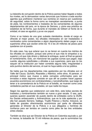 La telaraña de corrupción dentro de la Policía parece haber llegado a todos
los niveles, así lo demuestran varias denuncias que hicieron a este escritor
agentes que prefirieron mantener sus nombres en reserva por cuestiones
de seguridad, sobre la forma como se manejaban secretamente, a punta
de plata, los nombramientos o traslados de los comandantes de algunos
departamentos del país, en la época de Serrano, y cómo esa práctica se
estabilizó de tal forma, que durante el mandato de Gilibert al frente de la
entidad, el caso se agudizó y ya es vox populi.

Como si se tratara de una gran subasta clandestina, donde el cargo es
ofrecido al mejor postor, los oficiales interesados en ser trasladados o
nombrados como comandantes a algún departamento deben pagar a sus
superiores cifras que oscilan entre los 15 ó los 20 millones de pesos para
quedarse con el puesto.

En este caso, hay que aclarar que no se tienen en cuenta los méritos de
los oficiales en cuestión, porque solo prima el que más le simpatice a su
superior y el que más dinero y dádivas le entregue, quien al final se ganará
el nombramiento. Esto, sin mencionar las jugosas sumas que pagan, bajo
cuerda, algunos suboficiales u oficiales a sus superiores, para que no los
saquen de la institución por haber cometido alguna falta, irregularidad o
acto punitivo dentro del servicio, el cual no haya salido a la luz pública.

Se habla que los departamentos más apetecidos por los oficiales son el
Valle del Cauca, Quindío, Risaralda y Atlántico, entre otros. Al parecer, el
principal motivo que mueve a estos corruptos uniformados para ser
enviados a estas regiones consiste en que allí se pueden hacer jugosos
acuerdos económicos con contrabandistas y narcotraficantes, que luego de
tener a la comandancia de la Policía en el bolsillo, se mueven como unos
verdaderos pachás en sus ciudades, sin que nadie los toque.

Según los agentes que colaboraron con este libro, esta bolsa secreta de
traslados y nombramientos también se nueve a gran escala. O sea, para
quienes quieren ascender de puesto dentro de entidades como la DIJÍN,
los Gaulas antisecuestro y Antinarcóticos, que es la más apetecida y por
ella han pasado Serrano, Gallego, Trujillo Polanco y Socha. Inclusive, se
habla de grandes ofrecimientos económicos por parte de diferentes
generales al Director de la Policía o a sus allegados u hombres de
confianza para ser tenidos en cuenta como jefes de las tres entidades
antes citadas.

También se dice que ser Director de la Policía en Colombia equivale a, por
lo menos, la bobadita de 10 mil millones de pesos, que le suministran los

                                    64
 
