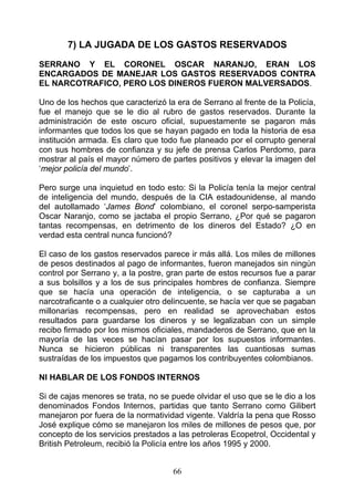 7) LA JUGADA DE LOS GASTOS RESERVADOS

SERRANO Y EL CORONEL OSCAR NARANJO, ERAN LOS
ENCARGADOS DE MANEJAR LOS GASTOS RESERVADOS CONTRA
EL NARCOTRAFICO, PERO LOS DINEROS FUERON MALVERSADOS.

Uno de los hechos que caracterizó la era de Serrano al frente de la Policía,
fue el manejo que se le dio al rubro de gastos reservados. Durante la
administración de este oscuro oficial, supuestamente se pagaron más
informantes que todos los que se hayan pagado en toda la historia de esa
institución armada. Es claro que todo fue planeado por el corrupto general
con sus hombres de confianza y su jefe de prensa Carlos Perdomo, para
mostrar al país el mayor número de partes positivos y elevar la imagen del
‘mejor policía del mundo’.

Pero surge una inquietud en todo esto: Si la Policía tenía la mejor central
de inteligencia del mundo, después de la CIA estadounidense, al mando
del autollamado ‘James Bond’ colombiano, el coronel serpo-samperista
Oscar Naranjo, como se jactaba el propio Serrano, ¿Por qué se pagaron
tantas recompensas, en detrimento de los dineros del Estado? ¿O en
verdad esta central nunca funcionó?

El caso de los gastos reservados parece ir más allá. Los miles de millones
de pesos destinados al pago de informantes, fueron manejados sin ningún
control por Serrano y, a la postre, gran parte de estos recursos fue a parar
a sus bolsillos y a los de sus principales hombres de confianza. Siempre
que se hacía una operación de inteligencia, o se capturaba a un
narcotraficante o a cualquier otro delincuente, se hacía ver que se pagaban
millonarias recompensas, pero en realidad se aprovechaban estos
resultados para guardarse los dineros y se legalizaban con un simple
recibo firmado por los mismos oficiales, mandaderos de Serrano, que en la
mayoría de las veces se hacían pasar por los supuestos informantes.
Nunca se hicieron públicas ni transparentes las cuantiosas sumas
sustraídas de los impuestos que pagamos los contribuyentes colombianos.

NI HABLAR DE LOS FONDOS INTERNOS

Si de cajas menores se trata, no se puede olvidar el uso que se le dio a los
denominados Fondos Internos, partidas que tanto Serrano como Gilibert
manejaron por fuera de la normatividad vigente. Valdría la pena que Rosso
José explique cómo se manejaron los miles de millones de pesos que, por
concepto de los servicios prestados a las petroleras Ecopetrol, Occidental y
British Petroleum, recibió la Policía entre los años 1995 y 2000.


                                    66
 