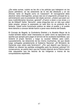 ¿De estas sumas, cuánto se les dio a los policías que trabajaron en los
pozos petroleros, en las estaciones de la red del oleoducto y en las
oficinas, tanto en Bogotá como en Casanare?. El narcogeneral debe
absolver estos interrogantes, porque ese era el argumento principal de su
administración para la prestación del citado servicio. ¿Aclare qué pasó con
esos multimillonarios recursos, general? ¿Fueron a parar a sus arcas y a
las de Gilibert? Señor ‘Serrucho’, estas preguntas son un reto que usted
debe aceptar, porque lo expresado en este libro no es producto de la
fantasía. Usted como funcionario público se debe al pueblo y el pueblo
tiene derecho a conocer dónde fueron a parar esos dineros del Estado.

El Concejo de Bogotá, la Contraloría Distrital y la Alcaldía Mayor de la
ciudad también deben estar interesados en saber cómo se ejecutaron los
aportes que apropió para pagar el servicio de los auxiliares bachilleres, que
reclamó el propio Serrano y luego su sucesor Gilibert, para cubrir,
supuestamente, las dotaciones de los mismo muchachos, las que desde
luego sufragaba paralelamente el Gobierno Nacional. ¿El Ministerio de
Hacienda supo sobre este fenómeno?, ¿Por qué dejaron que Serrano y
Gilibert se robaran las partidas entregadas para los jóvenes policías? En
consecuencia, se podría decir que los Fondos Internos de la Policía fueron
más saqueados que los tesoros de los indígenas a manos de los
conquistadores españoles.




                                     67
 