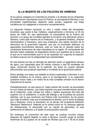 8) LA MUERTE DE LOS POLICÍAS DE ARMENIA
Si la justicia castigara en Colombia la omisión y la desidia de los dirigentes
de instituciones importantes como la Policía, el narcogeneral Serrano y sus
principales lugartenientes, deberían estar presos, pagando una larga
condena por su negligente e inhumano comportamiento.

La siguiente historia comenzó un año y medio antes del devastador
terremoto que azotó el Eje Cafetero, especialmente a Armenia, el 25 de
enero de 1999. En esa oportunidad, el comandante de la Policía del
Quindío y su grupo de humildes agentes le enviaron una alarmante carta a
Serrano, como jefe máximo de la institución, y al general Arellano, director
administrativo y financiero, para que ordenaran una rápida revisión de la
estructura de la guarnición regional, que por su avanzado deterioro no
aguantaba movimientos telúricos, esto en vista de un estudio sobre los
constantes fenómenos de esta naturaleza en la región. El comandante del
Quindío había realizado un diagnóstico clínico con expertos de la zona, en
el que se le recomendaba que si no se reparaba con urgencia la estación
se debía evacuar por la peligrosidad que representaba.

En ese estudio se hizo un llamado de atención sobre un gigantesco tanque
de agua, con capacidad para 50 metros cúbicos o sea 50 toneladas de
agua, construido encima de la estación, sin tener en cuenta cálculos
estructurales que pudieran soportarlo y el estado de la guarnición policial.

Dicho peritaje con todos sus detalles le fueron explicados a Serrano y a su
estafeta Arrellano en la misiva, pero ni el narcogeneral, ni su segundón
quisieron hacer nada y en medio de la más completa omisión no le dieron
importancia al asunto.

Paradójicamente, en esa época el ‘mejor policía del mundo’ se pavoneaba
en sus visitas al exterior, que había logrado una gran transformación dentro
de la institución, pudo romper los viejos y rígidos esquemas del trato del
superior con el subalterno, a través del diálogo y de la política de puertas
abiertas, con la que construyó una Policía más humanitaria. Es de anotar
que viajó al exterior más que el presidente Andresito, por lo tanto el diálogo
era a distancia, como la educación en el tiempo del presidente Belisario
‘Belisauro’ Betancourt. Además se le olvidó incluir en su fastuosa agenda
de realizaciones, lo alcanzado con su cúpula de generales, la cual
perfeccionó el deterioro y el asalto al presupuesto nacional.

Sin embargo; la conclusión de este caso se produjo muchos meses
después de haberle llegado la carta a Serrano, cuando surgió el terrible
terremoto de 6,2 grados en la escala de Richter que a la 1:19 de la tarde

                                     68
 