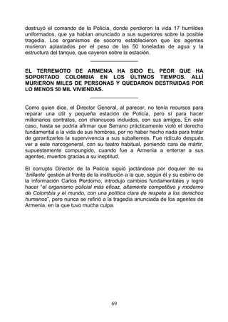 destruyó el comando de la Policía, donde perdieron la vida 17 humildes
uniformados, que ya habían anunciado a sus superiores sobre la posible
tragedia. Los organismos de socorro establecieron que los agentes
murieron aplastados por el peso de las 50 toneladas de agua y la
estructura del tanque, que cayeron sobre la estación.
                            ________________

EL TERREMOTO DE ARMENIA HA SIDO EL PEOR QUE HA
SOPORTADO COLOMBIA EN LOS ÚLTIMOS TIEMPOS. ALLÍ
MURIERON MILES DE PERSONAS Y QUEDARON DESTRUIDAS POR
LO MENOS 50 MIL VIVIENDAS.
                      ________________

Como quien dice, el Director General, al parecer, no tenía recursos para
reparar una útil y pequeña estación de Policía, pero sí para hacer
millonarios contratos, con chancucos incluidos, con sus amigos. En este
caso, hasta se podría afirmar que Serrano prácticamente violó el derecho
fundamental a la vida de sus hombres, por no haber hecho nada para tratar
de garantizarles la supervivencia a sus subalternos. Fue ridículo después
ver a este narcogeneral, con su teatro habitual, poniendo cara de mártir,
supuestamente compungido, cuando fue a Armenia a enterrar a sus
agentes, muertos gracias a su ineptitud.

El corrupto Director de la Policía siguió jactándose por doquier de su
‘brillante’ gestión al frente de la institución a la que, según él y su esbirro de
la información Carlos Perdomo, introdujo cambios fundamentales y logró
hacer “el organismo policial más eficaz, altamente competitivo y moderno
de Colombia y el mundo, con una política clara de respeto a los derechos
humanos”, pero nunca se refirió a la tragedia anunciada de los agentes de
Armenia, en la que tuvo mucha culpa.




                                       69
 