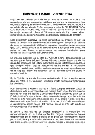 HOMENAJE A MANUEL VICENTE PEÑA
Hay que ser valiente para denunciar ante la opinión colombiana las
actuaciones de los funcionarios públicos que de una u otra manera han
engañado al país y esa virtud se encontró siempre en el fallecido escritor y
periodista Manuel Vicente Peña, personaje a quien la FUNDACIÓN PARA
LOS DEBERES HUMANOS, que él creara, quiere hacer un merecido
homenaje póstumo al publicar el último manuscrito del libro que él dejara,
como testimonio de su verticalidad, laboriosidad y acrecentado carácter.

Esta publicación conserva su estilo periodístico, su manera de ser, su
modo de pensar y su desvelado espíritu investigador, siempre con el afán
de poner en conocimiento público las angustias reprimidas de las personas
que, como consecuencia de la subordinación a sus jefes o el abuso de
poder de sus líderes o gobernantes, se sienten impotentes para
defenderse en ese género del Colonialismo.

De manera magistral, en su libro EL NARCOFISCAL denunció todos los
abusos que el fiscal Alfonso Gómez Méndez cometió desde una de las
más altas posiciones del Estado colombiano contra indefensos ciudadanos
que siempre vieron bajo la perspectiva de su búnker al funcionario
retaliador, parcializado y político, rodeado de oscuros personajes abusando
de la sagrada misión de colaborar con la administración de pronta y
cumplida justicia.

En La Traición de Andrés Pastrana, vertió toda la pluma de escritor en su
dolor de Patria, al ver como un Presidente inepto entregó su “Colombia a
los violentos”.

Hoy, al dejarnos El General ‘Serrucho’... Ídolo con pies de barro, coloca al
descubierto toda la podredumbre que manejó Roso José Serrano durante
más de 40 años de abusos y deslumbrante pero carcomido paso por la
Policía, institución que solo con el transcurso del tiempo y ya fuera de los
influjos de este narcogeneral ha podido caer en su propia realidad que deja
desconcertado y confundido al pueblo colombiano. La cúpula instalada por
el autollamado ‘mejor policía del mundo’, acusa el más alto grado de
corrupción jamás visto en el país.

El desvío y mal uso de los dineros asignados a la Policía por los
norteamericanos en la lucha contra las drogas, inicialmente fueron
despilfarrados por el mismo Serrano en su paso por Antinarcóticos, razón
por la cual, para que sus malas acciones no se conocieran, fue necesario
que dicha labor se continuara por un oscuro, mañoso y perverso personaje

                                     7
 